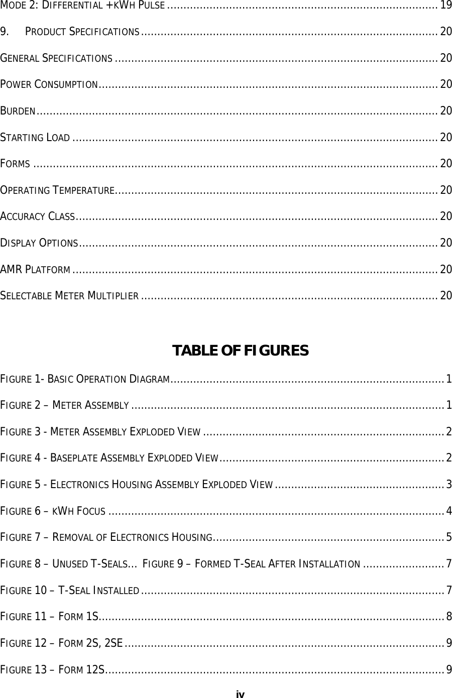 iv ivMODE 2: DIFFERENTIAL +KWH PULSE ...................................................................................19 9. PRODUCT SPECIFICATIONS...........................................................................................20 GENERAL SPECIFICATIONS ...................................................................................................20 POWER CONSUMPTION........................................................................................................20 BURDEN...........................................................................................................................20 STARTING LOAD ................................................................................................................20 FORMS ............................................................................................................................20 OPERATING TEMPERATURE...................................................................................................20 ACCURACY CLASS...............................................................................................................20 DISPLAY OPTIONS..............................................................................................................20 AMR PLATFORM ................................................................................................................20 SELECTABLE METER MULTIPLIER ...........................................................................................20  TABLE OF FIGURES FIGURE 1- BASIC OPERATION DIAGRAM....................................................................................1 FIGURE 2 – METER ASSEMBLY ................................................................................................1 FIGURE 3 - METER ASSEMBLY EXPLODED VIEW ..........................................................................2 FIGURE 4 - BASEPLATE ASSEMBLY EXPLODED VIEW.....................................................................2 FIGURE 5 - ELECTRONICS HOUSING ASSEMBLY EXPLODED VIEW....................................................3 FIGURE 6 – KWH FOCUS .......................................................................................................4 FIGURE 7 – REMOVAL OF ELECTRONICS HOUSING.......................................................................5 FIGURE 8 – UNUSED T-SEALS… FIGURE 9 – FORMED T-SEAL AFTER INSTALLATION .........................7 FIGURE 10 – T-SEAL INSTALLED.............................................................................................7 FIGURE 11 – FORM 1S..........................................................................................................8 FIGURE 12 – FORM 2S, 2SE..................................................................................................9 FIGURE 13 – FORM 12S........................................................................................................9 