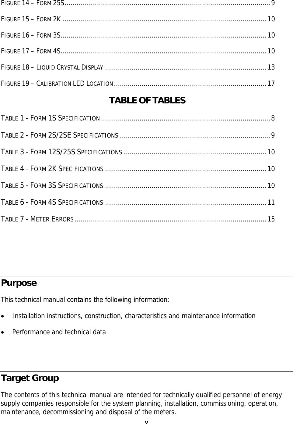 v vFIGURE 14 – FORM 25S........................................................................................................9 FIGURE 15 – FORM 2K .......................................................................................................10 FIGURE 16 – FORM 3S........................................................................................................10 FIGURE 17 – FORM 4S........................................................................................................10 FIGURE 18 – LIQUID CRYSTAL DISPLAY..................................................................................13 FIGURE 19 – CALIBRATION LED LOCATION.............................................................................17  TABLE OF TABLES  TABLE 1 - FORM 1S SPECIFICATION......................................................................................8 TABLE 2 - FORM 2S/2SE SPECIFICATIONS ............................................................................9 TABLE 3 - FORM 12S/25S SPECIFICATIONS ........................................................................10 TABLE 4 - FORM 2K SPECIFICATIONS..................................................................................10 TABLE 5 - FORM 3S SPECIFICATIONS..................................................................................10 TABLE 6 - FORM 4S SPECIFICATIONS..................................................................................11 TABLE 7 - METER ERRORS.................................................................................................15   Purpose This technical manual contains the following information: • Installation instructions, construction, characteristics and maintenance information • Performance and technical data  Target Group The contents of this technical manual are intended for technically qualified personnel of energy supply companies responsible for the system planning, installation, commissioning, operation, maintenance, decommissioning and disposal of the meters. 