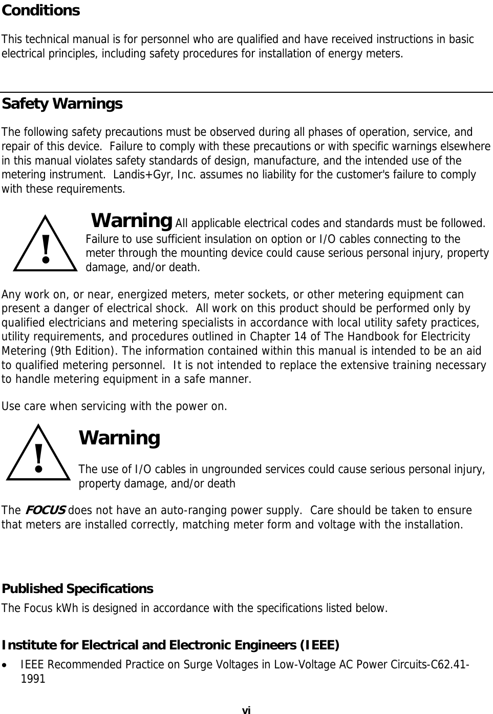 Conditions This technical manual is for personnel who are qualified and have received instructions in basic electrical principles, including safety procedures for installation of energy meters. Safety Warnings The following safety precautions must be observed during all phases of operation, service, and repair of this device.  Failure to comply with these precautions or with specific warnings elsewhere in this manual violates safety standards of design, manufacture, and the intended use of the metering instrument.  Landis+Gyr, Inc. assumes no liability for the customer&apos;s failure to comply with these requirements.  Warning All applicable electrical codes and standards must be followed.  Failure to use sufficient insulation on option or I/O cables connecting to the meter through the mounting device could cause serious personal injury, property damage, and/or death. !Any work on, or near, energized meters, meter sockets, or other metering equipment can present a danger of electrical shock.  All work on this product should be performed only by qualified electricians and metering specialists in accordance with local utility safety practices, utility requirements, and procedures outlined in Chapter 14 of The Handbook for Electricity Metering (9th Edition). The information contained within this manual is intended to be an aid to qualified metering personnel.  It is not intended to replace the extensive training necessary to handle metering equipment in a safe manner. Use care when servicing with the power on. !Warning The use of I/O cables in ungrounded services could cause serious personal injury, property damage, and/or death The FOCUS does not have an auto-ranging power supply.  Care should be taken to ensure that meters are installed correctly, matching meter form and voltage with the installation.  Published Specifications The Focus kWh is designed in accordance with the specifications listed below. Institute for Electrical and Electronic Engineers (IEEE) • IEEE Recommended Practice on Surge Voltages in Low-Voltage AC Power Circuits-C62.41-1991 vi vi