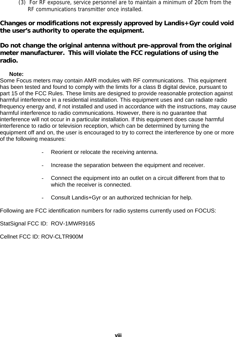 viii viii (3)  For RF exposure, service personnel are to maintain a minimum of 20cm from the  RF communications transmitter once installed.  Changes or modifications not expressly approved by Landis+Gyr could void the user’s authority to operate the equipment.  Do not change the original antenna without pre-approval from the original meter manufacturer.  This will violate the FCC regulations of using the radio.  Note:  Some Focus meters may contain AMR modules with RF communications.  This equipment has been tested and found to comply with the limits for a class B digital device, pursuant to part 15 of the FCC Rules. These limits are designed to provide reasonable protection against harmful interference in a residential installation. This equipment uses and can radiate radio frequency energy and, if not installed and used in accordance with the instructions, may cause harmful interference to radio communications. However, there is no guarantee that interference will not occur in a particular installation. If this equipment does cause harmful interference to radio or television reception, which can be determined by turning the equipment off and on, the user is encouraged to try to correct the interference by one or more of the following measures:  -  Reorient or relocate the receiving antenna.  -  Increase the separation between the equipment and receiver.  -  Connect the equipment into an outlet on a circuit different from that to which the receiver is connected.  -  Consult Landis+Gyr or an authorized technician for help.  Following are FCC identification numbers for radio systems currently used on FOCUS:  StatSignal FCC ID:  ROV-1MWR9165  Cellnet FCC ID: ROV-CLTR900M  