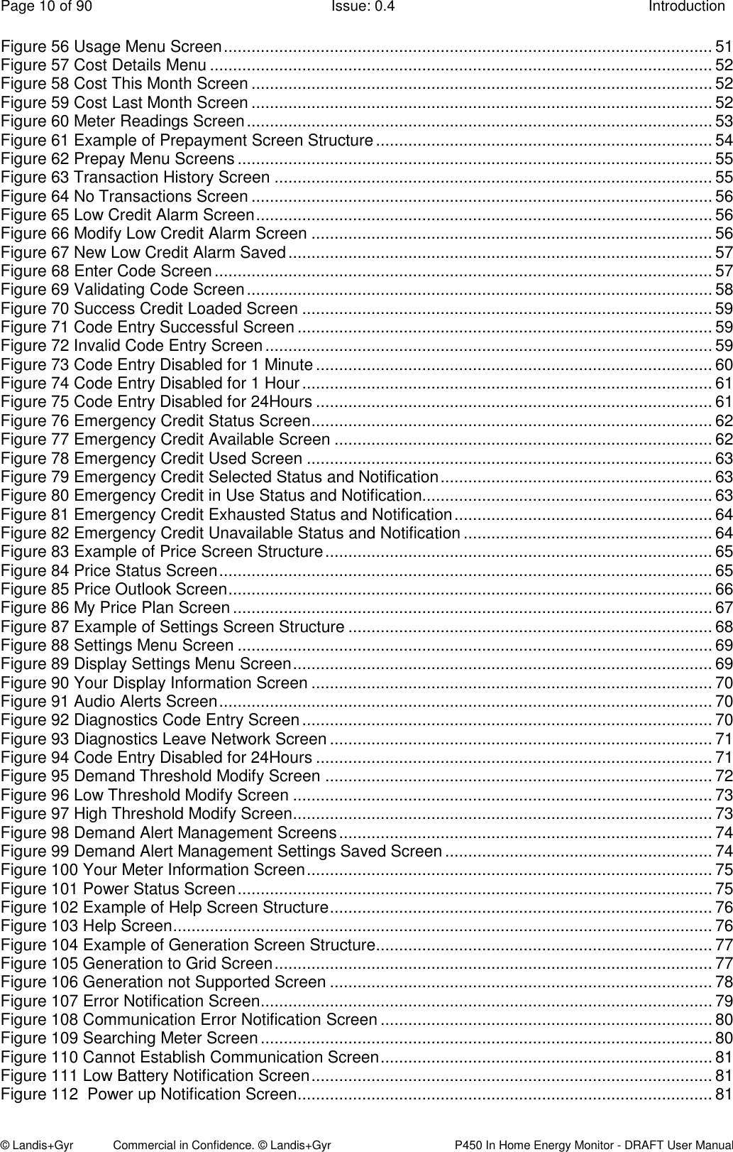 Page 10 of 90  Issue: 0.4  Introduction © Landis+Gyr            Commercial in Confidence. © Landis+Gyr   P450 In Home Energy Monitor - DRAFT User Manual Figure 56 Usage Menu Screen .......................................................................................................... 51 Figure 57 Cost Details Menu ............................................................................................................. 52 Figure 58 Cost This Month Screen .................................................................................................... 52 Figure 59 Cost Last Month Screen .................................................................................................... 52 Figure 60 Meter Readings Screen ..................................................................................................... 53 Figure 61 Example of Prepayment Screen Structure ......................................................................... 54 Figure 62 Prepay Menu Screens ....................................................................................................... 55 Figure 63 Transaction History Screen ............................................................................................... 55 Figure 64 No Transactions Screen .................................................................................................... 56 Figure 65 Low Credit Alarm Screen ................................................................................................... 56 Figure 66 Modify Low Credit Alarm Screen ....................................................................................... 56 Figure 67 New Low Credit Alarm Saved ............................................................................................ 57 Figure 68 Enter Code Screen ............................................................................................................ 57 Figure 69 Validating Code Screen ..................................................................................................... 58 Figure 70 Success Credit Loaded Screen ......................................................................................... 59 Figure 71 Code Entry Successful Screen .......................................................................................... 59 Figure 72 Invalid Code Entry Screen ................................................................................................. 59 Figure 73 Code Entry Disabled for 1 Minute ...................................................................................... 60 Figure 74 Code Entry Disabled for 1 Hour ......................................................................................... 61 Figure 75 Code Entry Disabled for 24Hours ...................................................................................... 61 Figure 76 Emergency Credit Status Screen ....................................................................................... 62 Figure 77 Emergency Credit Available Screen .................................................................................. 62 Figure 78 Emergency Credit Used Screen ........................................................................................ 63 Figure 79 Emergency Credit Selected Status and Notification ........................................................... 63 Figure 80 Emergency Credit in Use Status and Notification............................................................... 63 Figure 81 Emergency Credit Exhausted Status and Notification ........................................................ 64 Figure 82 Emergency Credit Unavailable Status and Notification ...................................................... 64 Figure 83 Example of Price Screen Structure .................................................................................... 65 Figure 84 Price Status Screen ........................................................................................................... 65 Figure 85 Price Outlook Screen ......................................................................................................... 66 Figure 86 My Price Plan Screen ........................................................................................................ 67 Figure 87 Example of Settings Screen Structure ............................................................................... 68 Figure 88 Settings Menu Screen ....................................................................................................... 69 Figure 89 Display Settings Menu Screen ........................................................................................... 69 Figure 90 Your Display Information Screen ....................................................................................... 70 Figure 91 Audio Alerts Screen ........................................................................................................... 70 Figure 92 Diagnostics Code Entry Screen ......................................................................................... 70 Figure 93 Diagnostics Leave Network Screen ................................................................................... 71 Figure 94 Code Entry Disabled for 24Hours ...................................................................................... 71 Figure 95 Demand Threshold Modify Screen .................................................................................... 72 Figure 96 Low Threshold Modify Screen ........................................................................................... 73 Figure 97 High Threshold Modify Screen ........................................................................................... 73 Figure 98 Demand Alert Management Screens ................................................................................. 74 Figure 99 Demand Alert Management Settings Saved Screen .......................................................... 74 Figure 100 Your Meter Information Screen ........................................................................................ 75 Figure 101 Power Status Screen ....................................................................................................... 75 Figure 102 Example of Help Screen Structure ................................................................................... 76 Figure 103 Help Screen ..................................................................................................................... 76 Figure 104 Example of Generation Screen Structure......................................................................... 77 Figure 105 Generation to Grid Screen ............................................................................................... 77 Figure 106 Generation not Supported Screen ................................................................................... 78 Figure 107 Error Notification Screen .................................................................................................. 79 Figure 108 Communication Error Notification Screen ........................................................................ 80 Figure 109 Searching Meter Screen .................................................................................................. 80 Figure 110 Cannot Establish Communication Screen ........................................................................ 81 Figure 111 Low Battery Notification Screen ....................................................................................... 81 Figure 112  Power up Notification Screen .......................................................................................... 81 