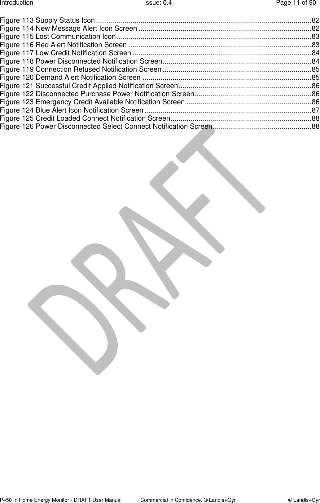 Introduction  Issue: 0.4  Page 11 of 90 P450 In Home Energy Monitor - DRAFT User Manual             Commercial in Confidence. © Landis+Gyr  © Landis+Gyr Figure 113 Supply Status Icon ........................................................................................................... 82 Figure 114 New Message Alert Icon Screen ...................................................................................... 82 Figure 115 Lost Communication Icon ................................................................................................. 83 Figure 116 Red Alert Notification Screen ........................................................................................... 83 Figure 117 Low Credit Notification Screen ......................................................................................... 84 Figure 118 Power Disconnected Notification Screen .......................................................................... 84 Figure 119 Connection Refused Notification Screen .......................................................................... 85 Figure 120 Demand Alert Notification Screen .................................................................................... 85 Figure 121 Successful Credit Applied Notification Screen .................................................................. 86 Figure 122 Disconnected Purchase Power Notification Screen .......................................................... 86 Figure 123 Emergency Credit Available Notification Screen .............................................................. 86 Figure 124 Blue Alert Icon Notification Screen ................................................................................... 87 Figure 125 Credit Loaded Connect Notification Screen ...................................................................... 88 Figure 126 Power Disconnected Select Connect Notification Screen ................................................. 88  