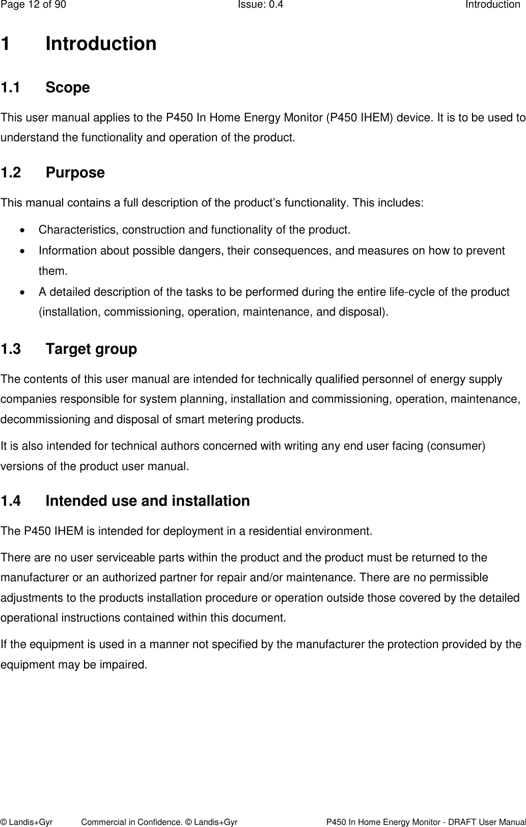 Page 12 of 90  Issue: 0.4  Introduction © Landis+Gyr            Commercial in Confidence. © Landis+Gyr   P450 In Home Energy Monitor - DRAFT User Manual 1  Introduction 1.1  Scope This user manual applies to the P450 In Home Energy Monitor (P450 IHEM) device. It is to be used to understand the functionality and operation of the product. 1.2  Purpose This manual contains a full description of the product’s functionality. This includes:   Characteristics, construction and functionality of the product.   Information about possible dangers, their consequences, and measures on how to prevent them.   A detailed description of the tasks to be performed during the entire life-cycle of the product (installation, commissioning, operation, maintenance, and disposal). 1.3  Target group The contents of this user manual are intended for technically qualified personnel of energy supply companies responsible for system planning, installation and commissioning, operation, maintenance, decommissioning and disposal of smart metering products.  It is also intended for technical authors concerned with writing any end user facing (consumer) versions of the product user manual. 1.4  Intended use and installation The P450 IHEM is intended for deployment in a residential environment. There are no user serviceable parts within the product and the product must be returned to the manufacturer or an authorized partner for repair and/or maintenance. There are no permissible adjustments to the products installation procedure or operation outside those covered by the detailed operational instructions contained within this document. If the equipment is used in a manner not specified by the manufacturer the protection provided by the equipment may be impaired.  