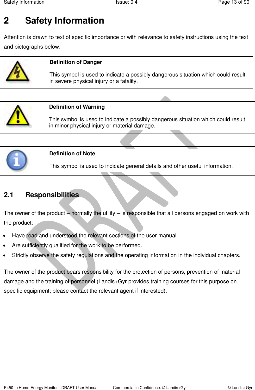 Safety Information  Issue: 0.4  Page 13 of 90 P450 In Home Energy Monitor - DRAFT User Manual             Commercial in Confidence. © Landis+Gyr  © Landis+Gyr 2  Safety Information Attention is drawn to text of specific importance or with relevance to safety instructions using the text and pictographs below:          2.1  Responsibilities The owner of the product – normally the utility – is responsible that all persons engaged on work with the product:   Have read and understood the relevant sections of the user manual.   Are sufficiently qualified for the work to be performed.   Strictly observe the safety regulations and the operating information in the individual chapters. The owner of the product bears responsibility for the protection of persons, prevention of material damage and the training of personnel (Landis+Gyr provides training courses for this purpose on specific equipment; please contact the relevant agent if interested).    Definition of Danger This symbol is used to indicate a possibly dangerous situation which could result in severe physical injury or a fatality. Definition of Warning This symbol is used to indicate a possibly dangerous situation which could result in minor physical injury or material damage. Definition of Note This symbol is used to indicate general details and other useful information. 