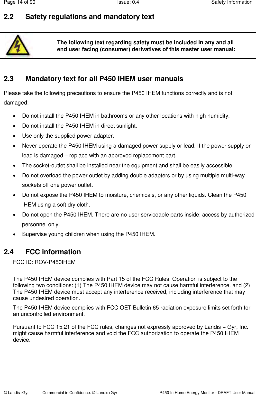 Page 14 of 90  Issue: 0.4  Safety Information © Landis+Gyr            Commercial in Confidence. © Landis+Gyr   P450 In Home Energy Monitor - DRAFT User Manual 2.2  Safety regulations and mandatory text     2.3  Mandatory text for all P450 IHEM user manuals Please take the following precautions to ensure the P450 IHEM functions correctly and is not damaged:   Do not install the P450 IHEM in bathrooms or any other locations with high humidity.   Do not install the P450 IHEM in direct sunlight.   Use only the supplied power adapter.    Never operate the P450 IHEM using a damaged power supply or lead. If the power supply or lead is damaged – replace with an approved replacement part.   The socket-outlet shall be installed near the equipment and shall be easily accessible   Do not overload the power outlet by adding double adapters or by using multiple multi-way sockets off one power outlet.   Do not expose the P450 IHEM to moisture, chemicals, or any other liquids. Clean the P450 IHEM using a soft dry cloth.   Do not open the P450 IHEM. There are no user serviceable parts inside; access by authorized personnel only.   Supervise young children when using the P450 IHEM. 2.4  FCC information FCC ID: ROV-P450IHEM The P450 IHEM device complies with Part 15 of the FCC Rules. Operation is subject to the following two conditions: (1) The P450 IHEM device may not cause harmful interference. and (2) The P450 IHEM device must accept any interference received, including interference that may cause undesired operation. The P450 IHEM device complies with FCC OET Bulletin 65 radiation exposure limits set forth for an uncontrolled environment.  Pursuant to FCC 15.21 of the FCC rules, changes not expressly approved by Landis + Gyr, Inc. might cause harmful interference and void the FCC authorization to operate the P450 IHEM device.   The following text regarding safety must be included in any and all end user facing (consumer) derivatives of this master user manual: 