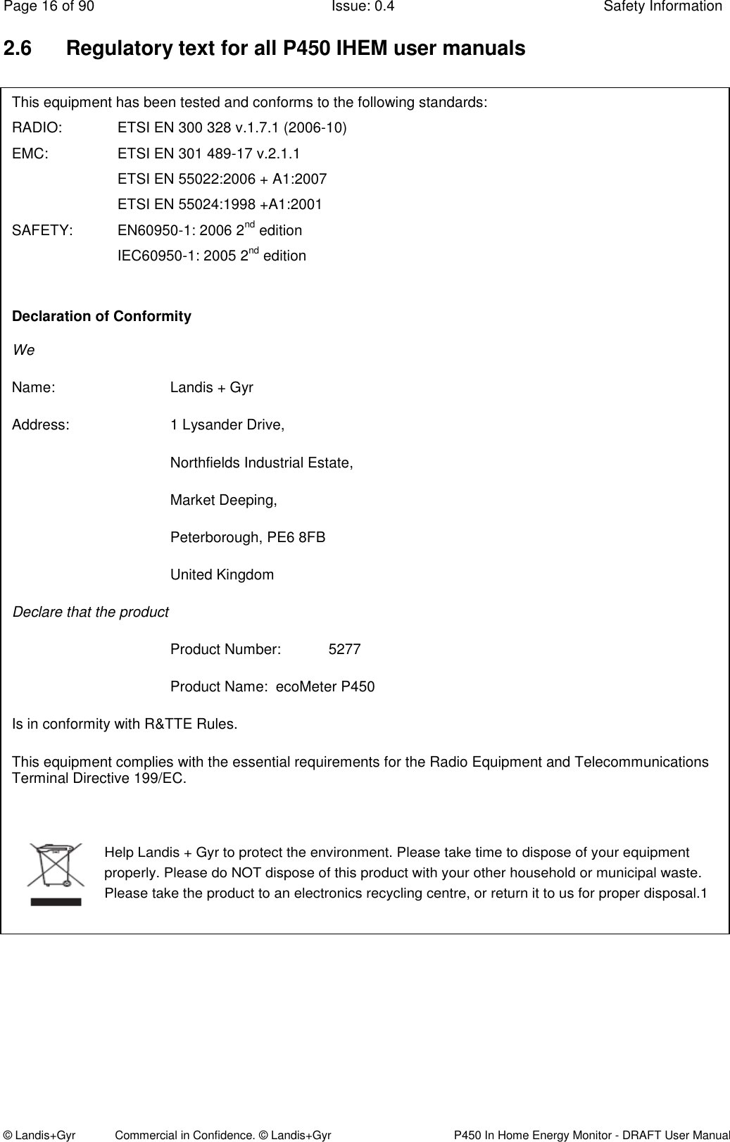 Page 16 of 90  Issue: 0.4  Safety Information © Landis+Gyr            Commercial in Confidence. © Landis+Gyr   P450 In Home Energy Monitor - DRAFT User Manual 2.6  Regulatory text for all P450 IHEM user manuals                 This equipment has been tested and conforms to the following standards: RADIO:    ETSI EN 300 328 v.1.7.1 (2006-10) EMC:    ETSI EN 301 489-17 v.2.1.1     ETSI EN 55022:2006 + A1:2007     ETSI EN 55024:1998 +A1:2001 SAFETY:  EN60950-1: 2006 2nd edition      IEC60950-1: 2005 2nd edition  Declaration of Conformity We Name:      Landis + Gyr Address:    1 Lysander Drive,  Northfields Industrial Estate,  Market Deeping,        Peterborough, PE6 8FB       United Kingdom Declare that the product Product Number:  5277  Product Name:  ecoMeter P450  Is in conformity with R&amp;TTE Rules. This equipment complies with the essential requirements for the Radio Equipment and Telecommunications Terminal Directive 199/EC.Help Landis + Gyr to protect the environment. Please take time to dispose of your equipment properly. Please do NOT dispose of this product with your other household or municipal waste. Please take the product to an electronics recycling centre, or return it to us for proper disposal.1  