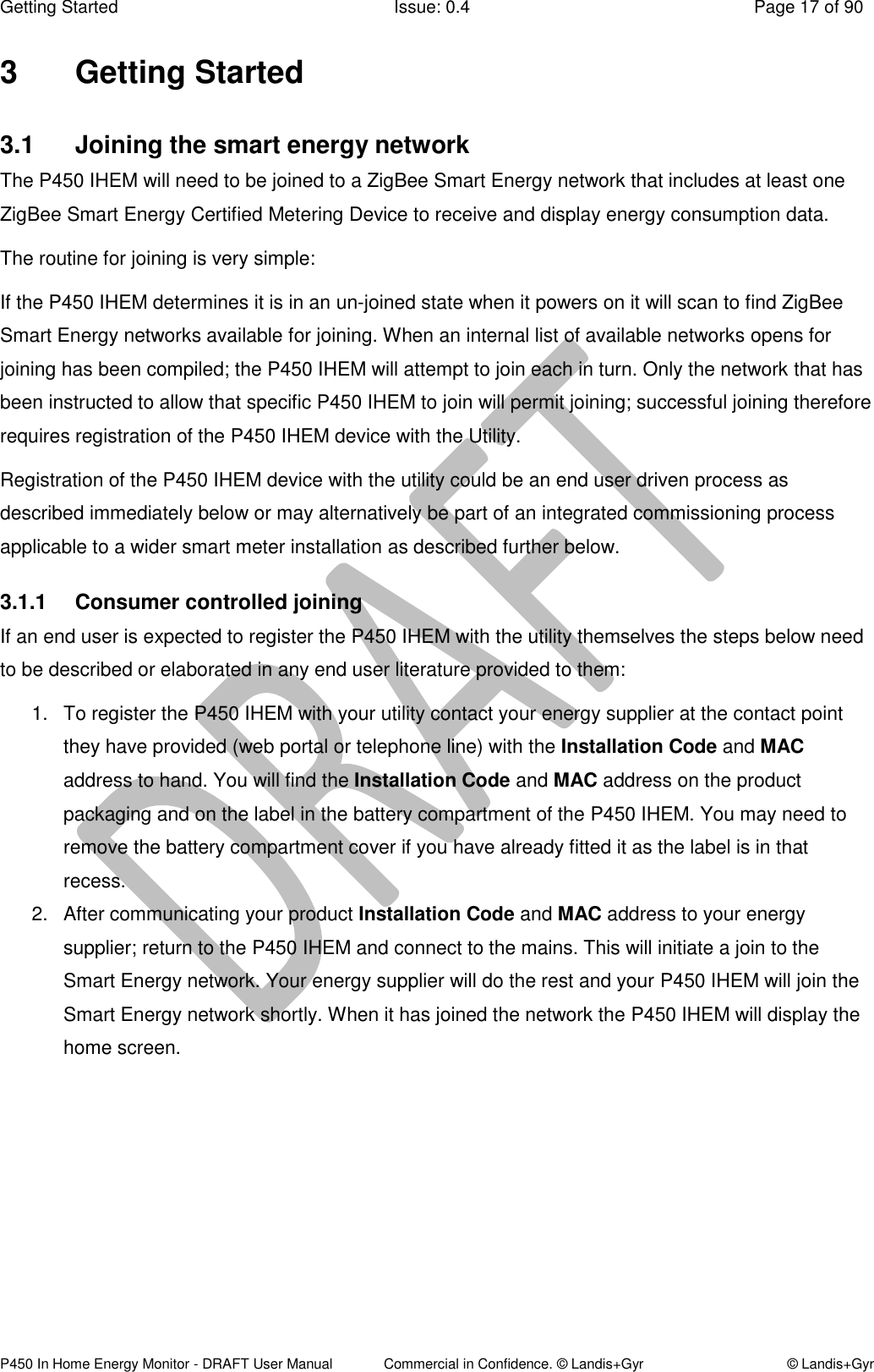 Getting Started  Issue: 0.4  Page 17 of 90 P450 In Home Energy Monitor - DRAFT User Manual             Commercial in Confidence. © Landis+Gyr  © Landis+Gyr 3  Getting Started 3.1  Joining the smart energy network The P450 IHEM will need to be joined to a ZigBee Smart Energy network that includes at least one ZigBee Smart Energy Certified Metering Device to receive and display energy consumption data. The routine for joining is very simple: If the P450 IHEM determines it is in an un-joined state when it powers on it will scan to find ZigBee Smart Energy networks available for joining. When an internal list of available networks opens for joining has been compiled; the P450 IHEM will attempt to join each in turn. Only the network that has been instructed to allow that specific P450 IHEM to join will permit joining; successful joining therefore requires registration of the P450 IHEM device with the Utility. Registration of the P450 IHEM device with the utility could be an end user driven process as described immediately below or may alternatively be part of an integrated commissioning process applicable to a wider smart meter installation as described further below. 3.1.1  Consumer controlled joining  If an end user is expected to register the P450 IHEM with the utility themselves the steps below need to be described or elaborated in any end user literature provided to them: 1.  To register the P450 IHEM with your utility contact your energy supplier at the contact point they have provided (web portal or telephone line) with the Installation Code and MAC address to hand. You will find the Installation Code and MAC address on the product packaging and on the label in the battery compartment of the P450 IHEM. You may need to remove the battery compartment cover if you have already fitted it as the label is in that recess. 2.  After communicating your product Installation Code and MAC address to your energy supplier; return to the P450 IHEM and connect to the mains. This will initiate a join to the Smart Energy network. Your energy supplier will do the rest and your P450 IHEM will join the Smart Energy network shortly. When it has joined the network the P450 IHEM will display the home screen.   