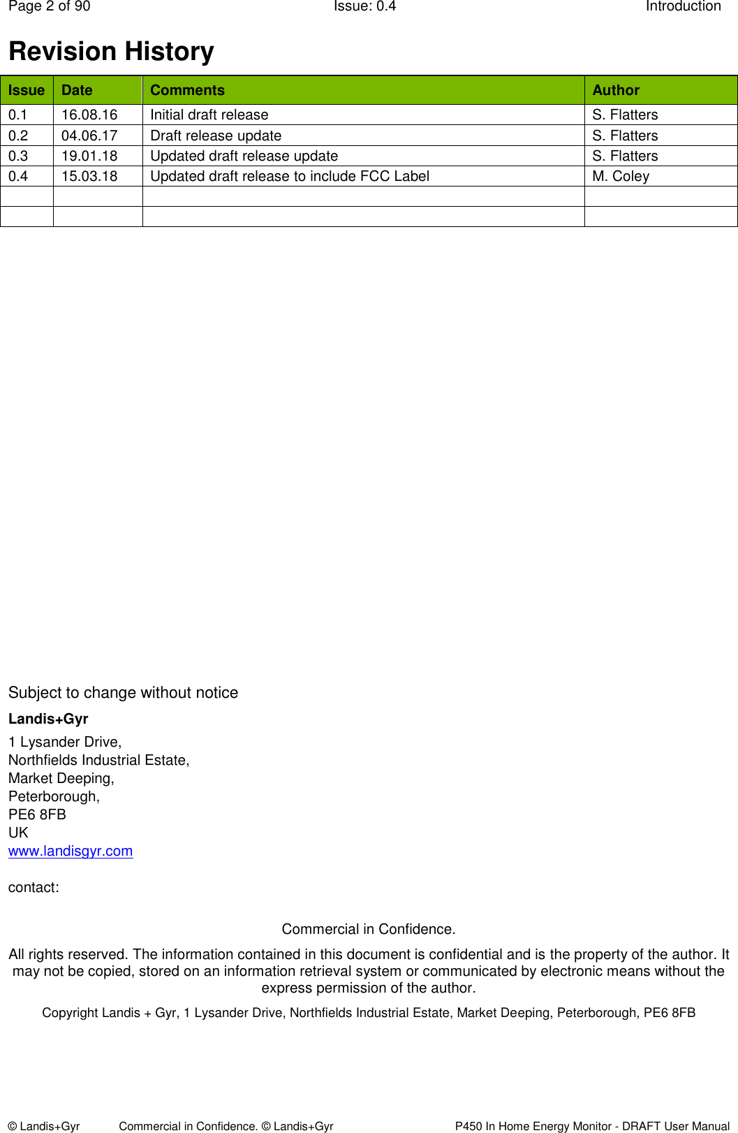 Page 2 of 90  Issue: 0.4  Introduction © Landis+Gyr            Commercial in Confidence. © Landis+Gyr   P450 In Home Energy Monitor - DRAFT User Manual Revision History Issue Date Comments Author 0.1 16.08.16 Initial draft release  S. Flatters 0.2 04.06.17 Draft release update S. Flatters 0.3 19.01.18 Updated draft release update S. Flatters 0.4 15.03.18 Updated draft release to include FCC Label M. Coley                                   Subject to change without notice Landis+Gyr 1 Lysander Drive, Northfields Industrial Estate, Market Deeping, Peterborough, PE6 8FB UK www.landisgyr.com  contact:   Commercial in Confidence. All rights reserved. The information contained in this document is confidential and is the property of the author. It may not be copied, stored on an information retrieval system or communicated by electronic means without the express permission of the author. Copyright Landis + Gyr, 1 Lysander Drive, Northfields Industrial Estate, Market Deeping, Peterborough, PE6 8FB 