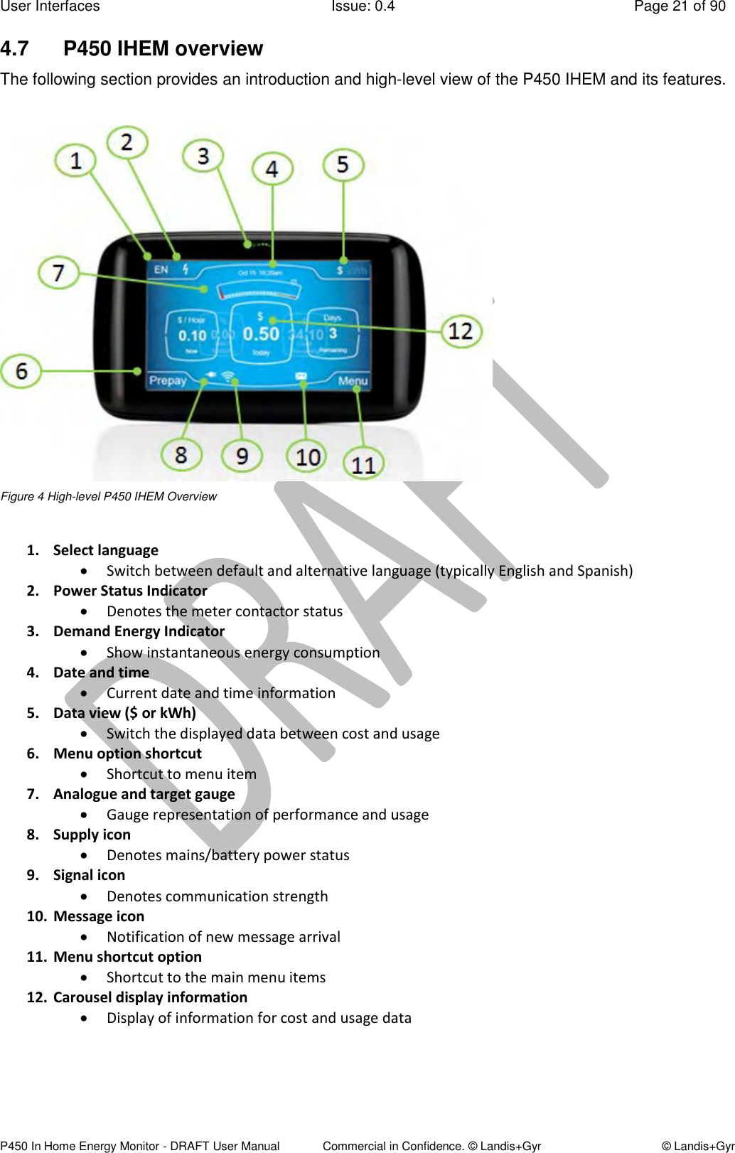 User Interfaces  Issue: 0.4  Page 21 of 90 P450 In Home Energy Monitor - DRAFT User Manual             Commercial in Confidence. © Landis+Gyr  © Landis+Gyr 4.7  P450 IHEM overview  The following section provides an introduction and high-level view of the P450 IHEM and its features.   Figure 4 High-level P450 IHEM Overview  1. Select language  Switch between default and alternative language (typically English and Spanish) 2. Power Status Indicator  Denotes the meter contactor status 3. Demand Energy Indicator  Show instantaneous energy consumption  4. Date and time  Current date and time information  5. Data view ($ or kWh)  Switch the displayed data between cost and usage 6. Menu option shortcut  Shortcut to menu item  7. Analogue and target gauge  Gauge representation of performance and usage 8. Supply icon  Denotes mains/battery power status 9. Signal icon  Denotes communication strength  10. Message icon  Notification of new message arrival 11. Menu shortcut option  Shortcut to the main menu items 12. Carousel display information   Display of information for cost and usage data     