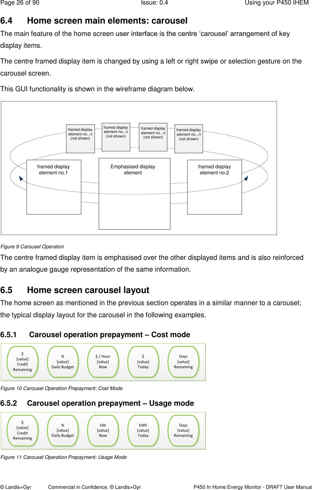 Page 26 of 90  Issue: 0.4  Using your P450 IHEM © Landis+Gyr            Commercial in Confidence. © Landis+Gyr   P450 In Home Energy Monitor - DRAFT User Manual 6.4  Home screen main elements: carousel The main feature of the home screen user interface is the centre ‘carousel’ arrangement of key display items. The centre framed display item is changed by using a left or right swipe or selection gesture on the carousel screen. This GUI functionality is shown in the wireframe diagram below.  Emphasised display elementframed display element no.1 framed display element no.2framed display element no...n (not shown)framed display element no...n (not shown)framed display element no...n (not shown)framed display element no...n (not shown) Figure 9 Carousel Operation The centre framed display item is emphasised over the other displayed items and is also reinforced by an analogue gauge representation of the same information.  6.5  Home screen carousel layout The home screen as mentioned in the previous section operates in a similar manner to a carousel; the typical display layout for the carousel in the following examples. 6.5.1   Carousel operation prepayment – Cost mode $[value]Credit Remaining%[value]Daily Budget$ / Hour]value]Now $[value]TodayDays [value]Remaining$[value]Credit Remaining%[value]Daily Budget$ / Hour]value]Now $[value]TodayDays [value]Remaining Figure 10 Carousel Operation Prepayment: Cost Mode 6.5.2  Carousel operation prepayment – Usage mode $[value]Credit Remaining%[value]Daily Budget$ / Hour]value]Now $[value]TodayDays [value]Remaining$[value]Credit Remaining%[value]Daily BudgetkW]value]Now kWh[value]TodayDays [value]Remaining Figure 11 Carousel Operation Prepayment: Usage Mode 