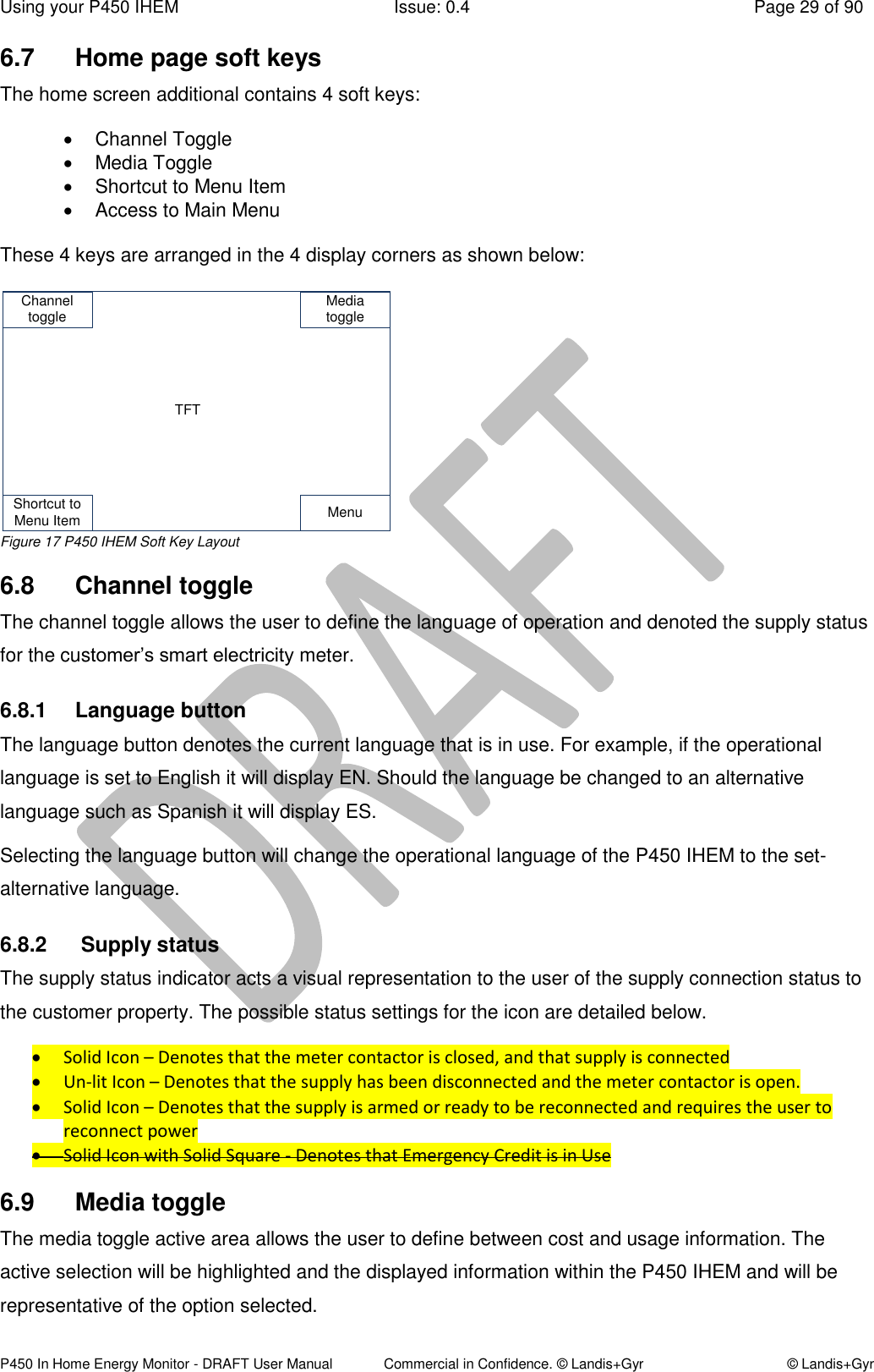 Using your P450 IHEM  Issue: 0.4  Page 29 of 90 P450 In Home Energy Monitor - DRAFT User Manual             Commercial in Confidence. © Landis+Gyr  © Landis+Gyr 6.7  Home page soft keys The home screen additional contains 4 soft keys:    Channel Toggle   Media Toggle   Shortcut to Menu Item    Access to Main Menu  These 4 keys are arranged in the 4 display corners as shown below:   Figure 17 P450 IHEM Soft Key Layout 6.8  Channel toggle  The channel toggle allows the user to define the language of operation and denoted the supply status for the customer’s smart electricity meter. 6.8.1  Language button The language button denotes the current language that is in use. For example, if the operational language is set to English it will display EN. Should the language be changed to an alternative language such as Spanish it will display ES.  Selecting the language button will change the operational language of the P450 IHEM to the set-alternative language. 6.8.2   Supply status The supply status indicator acts a visual representation to the user of the supply connection status to the customer property. The possible status settings for the icon are detailed below.   Solid Icon – Denotes that the meter contactor is closed, and that supply is connected  Un-lit Icon – Denotes that the supply has been disconnected and the meter contactor is open.  Solid Icon – Denotes that the supply is armed or ready to be reconnected and requires the user to reconnect power  Solid Icon with Solid Square - Denotes that Emergency Credit is in Use  6.9  Media toggle The media toggle active area allows the user to define between cost and usage information. The active selection will be highlighted and the displayed information within the P450 IHEM and will be representative of the option selected.  Channel toggle Media toggleShortcut to Menu Item MenuTFT