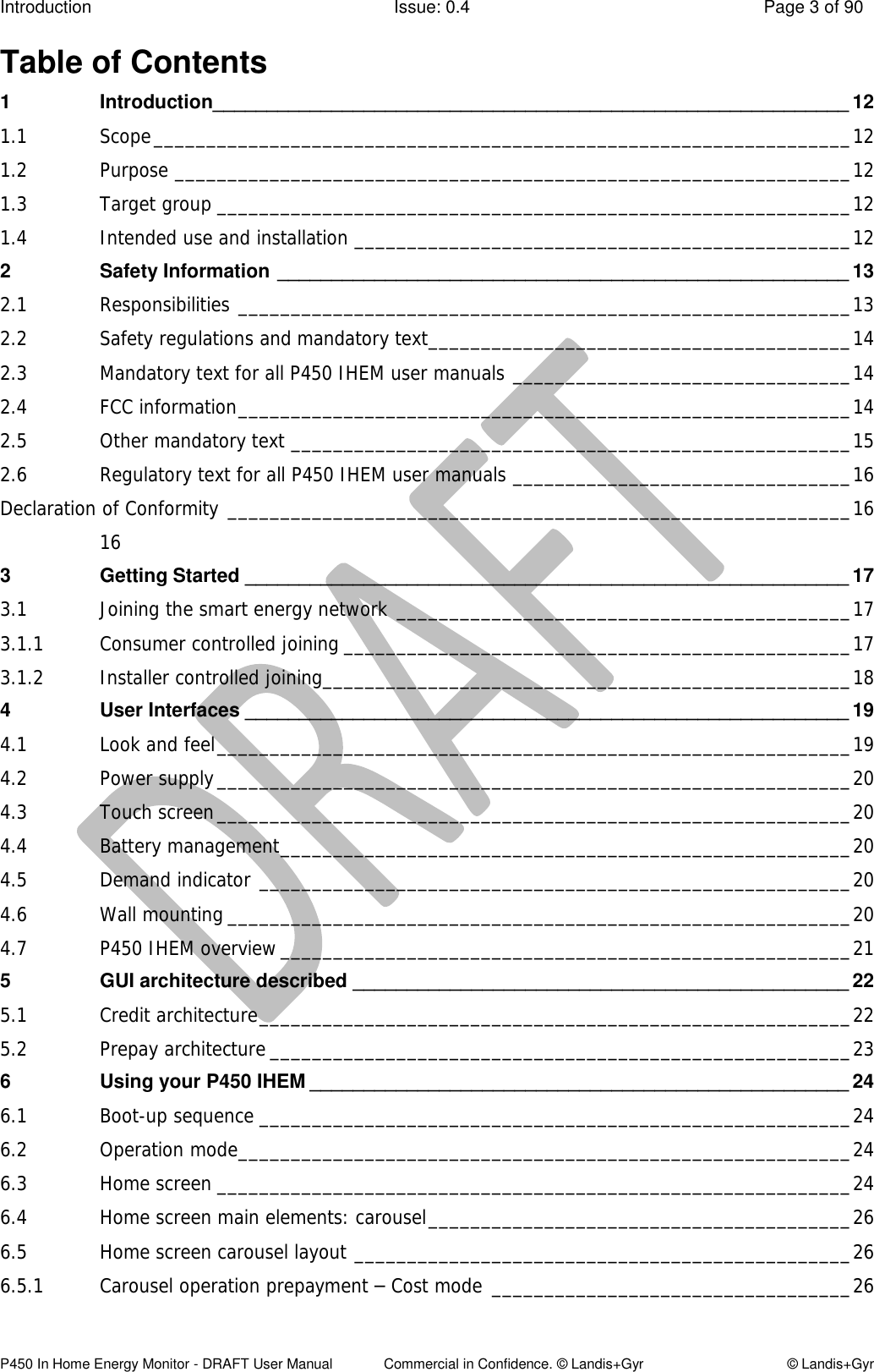 Introduction  Issue: 0.4  Page 3 of 90 P450 In Home Energy Monitor - DRAFT User Manual             Commercial in Confidence. © Landis+Gyr  © Landis+Gyr Table of Contents 1 Introduction___________________________________________________________ 12 1.1 Scope __________________________________________________________________ 12 1.2 Purpose ________________________________________________________________ 12 1.3 Target group ____________________________________________________________ 12 1.4 Intended use and installation _______________________________________________ 12 2 Safety Information _____________________________________________________ 13 2.1 Responsibilities __________________________________________________________ 13 2.2 Safety regulations and mandatory text ________________________________________ 14 2.3 Mandatory text for all P450 IHEM user manuals ________________________________ 14 2.4 FCC information __________________________________________________________ 14 2.5 Other mandatory text _____________________________________________________ 15 2.6 Regulatory text for all P450 IHEM user manuals ________________________________ 16 Declaration of Conformity ___________________________________________________________ 16  16 3 Getting Started ________________________________________________________ 17 3.1 Joining the smart energy network ___________________________________________ 17 3.1.1 Consumer controlled joining ________________________________________________ 17 3.1.2 Installer controlled joining __________________________________________________ 18 4 User Interfaces ________________________________________________________ 19 4.1 Look and feel ____________________________________________________________ 19 4.2 Power supply ____________________________________________________________ 20 4.3 Touch screen ____________________________________________________________ 20 4.4 Battery management ______________________________________________________ 20 4.5 Demand indicator ________________________________________________________ 20 4.6 Wall mounting ___________________________________________________________ 20 4.7 P450 IHEM overview ______________________________________________________ 21 5 GUI architecture described ______________________________________________ 22 5.1 Credit architecture ________________________________________________________ 22 5.2 Prepay architecture _______________________________________________________ 23 6 Using your P450 IHEM __________________________________________________ 24 6.1 Boot-up sequence ________________________________________________________ 24 6.2 Operation mode __________________________________________________________ 24 6.3 Home screen ____________________________________________________________ 24 6.4 Home screen main elements: carousel ________________________________________ 26 6.5 Home screen carousel layout _______________________________________________ 26 6.5.1 Carousel operation prepayment – Cost mode __________________________________ 26 