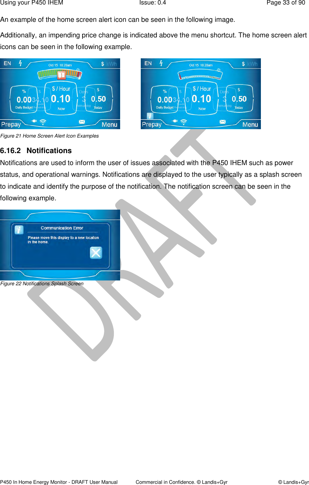 Using your P450 IHEM  Issue: 0.4  Page 33 of 90 P450 In Home Energy Monitor - DRAFT User Manual             Commercial in Confidence. © Landis+Gyr  © Landis+Gyr An example of the home screen alert icon can be seen in the following image. Additionally, an impending price change is indicated above the menu shortcut. The home screen alert icons can be seen in the following example.              Figure 21 Home Screen Alert Icon Examples 6.16.2  Notifications  Notifications are used to inform the user of issues associated with the P450 IHEM such as power status, and operational warnings. Notifications are displayed to the user typically as a splash screen to indicate and identify the purpose of the notification. The notification screen can be seen in the following example.   Figure 22 Notifications Splash Screen 