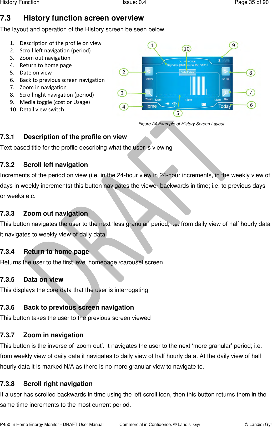 History Function  Issue: 0.4  Page 35 of 90 P450 In Home Energy Monitor - DRAFT User Manual             Commercial in Confidence. © Landis+Gyr  © Landis+Gyr 7.3  History function screen overview The layout and operation of the History screen be seen below. 1. Description of the profile on view  2. Scroll left navigation (period) 3. Zoom out navigation 4. Return to home page 5. Date on view 6. Back to previous screen navigation 7. Zoom in navigation 8. Scroll right navigation (period) 9. Media toggle (cost or Usage) 10. Detail view switch   Figure 24 Example of History Screen Layout 7.3.1  Description of the profile on view  Text based title for the profile describing what the user is viewing 7.3.2  Scroll left navigation Increments of the period on view (i.e. in the 24-hour view in 24-hour increments, in the weekly view of days in weekly increments) this button navigates the viewer backwards in time; i.e. to previous days or weeks etc. 7.3.3  Zoom out navigation This button navigates the user to the next ‘less granular’ period; i.e. from daily view of half hourly data it navigates to weekly view of daily data.  7.3.4  Return to home page Returns the user to the first level homepage /carousel screen 7.3.5  Data on view This displays the core data that the user is interrogating 7.3.6  Back to previous screen navigation  This button takes the user to the previous screen viewed 7.3.7  Zoom in navigation This button is the inverse of ‘zoom out’. It navigates the user to the next ‘more granular’ period; i.e. from weekly view of daily data it navigates to daily view of half hourly data. At the daily view of half hourly data it is marked N/A as there is no more granular view to navigate to. 7.3.8  Scroll right navigation If a user has scrolled backwards in time using the left scroll icon, then this button returns them in the same time increments to the most current period. 