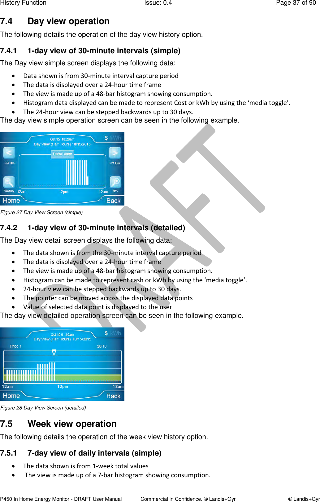 History Function  Issue: 0.4  Page 37 of 90 P450 In Home Energy Monitor - DRAFT User Manual             Commercial in Confidence. © Landis+Gyr  © Landis+Gyr 7.4  Day view operation  The following details the operation of the day view history option. 7.4.1  1-day view of 30-minute intervals (simple) The Day view simple screen displays the following data:  Data shown is from 30-minute interval capture period  The data is displayed over a 24-hour time frame  The view is made up of a 48-bar histogram showing consumption.  Histogram data displayed can be made to represent Cost or kWh by using the ‘media toggle’.   The 24-hour view can be stepped backwards up to 30 days. The day view simple operation screen can be seen in the following example.  Figure 27 Day View Screen (simple) 7.4.2  1-day view of 30-minute intervals (detailed) The Day view detail screen displays the following data:  The data shown is from the 30-minute interval capture period   The data is displayed over a 24-hour time frame  The view is made up of a 48-bar histogram showing consumption.  Histogram can be made to represent cash or kWh by using the ‘media toggle’.   24-hour view can be stepped backwards up to 30 days.  The pointer can be moved across the displayed data points  Value of selected data point is displayed to the user The day view detailed operation screen can be seen in the following example.  Figure 28 Day View Screen (detailed) 7.5  Week view operation The following details the operation of the week view history option. 7.5.1  7-day view of daily intervals (simple)  The data shown is from 1-week total values   The view is made up of a 7-bar histogram showing consumption.  