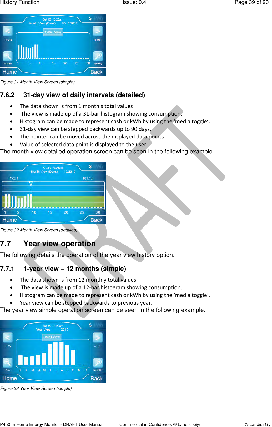 History Function  Issue: 0.4  Page 39 of 90 P450 In Home Energy Monitor - DRAFT User Manual             Commercial in Confidence. © Landis+Gyr  © Landis+Gyr  Figure 31 Month View Screen (simple) 7.6.2  31-day view of daily intervals (detailed)  The data shown is from 1 month’s total values   The view is made up of a 31-bar histogram showing consumption.   Histogram can be made to represent cash or kWh by using the ‘media toggle’.   31-day view can be stepped backwards up to 90 days.  The pointer can be moved across the displayed data points  Value of selected data point is displayed to the user The month view detailed operation screen can be seen in the following example.  Figure 32 Month View Screen (detailed) 7.7  Year view operation The following details the operation of the year view history option. 7.7.1  1-year view – 12 months (simple)  The data shown is from 12 monthly total values   The view is made up of a 12-bar histogram showing consumption.   Histogram can be made to represent cash or kWh by using the ‘media toggle’.   Year view can be stepped backwards to previous year. The year view simple operation screen can be seen in the following example.  Figure 33 Year View Screen (simple) 