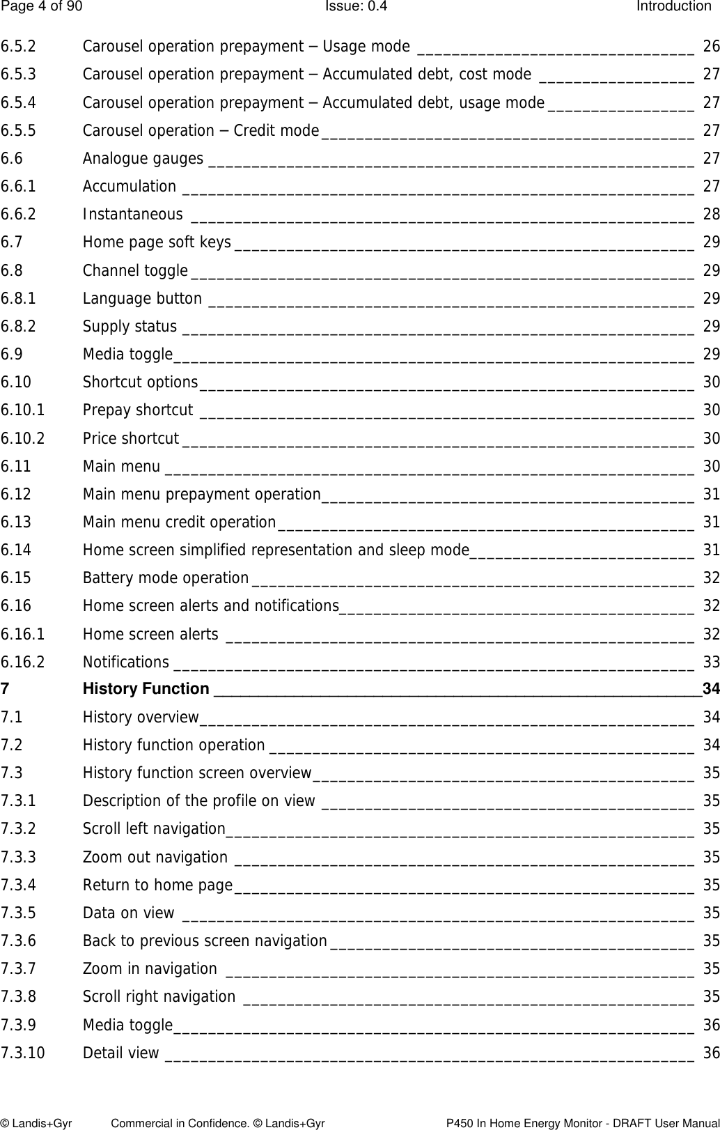 Page 4 of 90  Issue: 0.4  Introduction © Landis+Gyr            Commercial in Confidence. © Landis+Gyr   P450 In Home Energy Monitor - DRAFT User Manual 6.5.2 Carousel operation prepayment – Usage mode ________________________________ 26 6.5.3 Carousel operation prepayment – Accumulated debt, cost mode __________________ 27 6.5.4 Carousel operation prepayment – Accumulated debt, usage mode _________________ 27 6.5.5 Carousel operation – Credit mode ___________________________________________ 27 6.6 Analogue gauges ________________________________________________________ 27 6.6.1 Accumulation ___________________________________________________________ 27 6.6.2 Instantaneous __________________________________________________________ 28 6.7 Home page soft keys _____________________________________________________ 29 6.8 Channel toggle __________________________________________________________ 29 6.8.1 Language button ________________________________________________________ 29 6.8.2 Supply status ___________________________________________________________ 29 6.9 Media toggle ____________________________________________________________ 29 6.10 Shortcut options _________________________________________________________ 30 6.10.1 Prepay shortcut _________________________________________________________ 30 6.10.2 Price shortcut ___________________________________________________________ 30 6.11 Main menu _____________________________________________________________ 30 6.12 Main menu prepayment operation ___________________________________________ 31 6.13 Main menu credit operation ________________________________________________ 31 6.14 Home screen simplified representation and sleep mode__________________________ 31 6.15 Battery mode operation ___________________________________________________ 32 6.16 Home screen alerts and notifications_________________________________________ 32 6.16.1 Home screen alerts ______________________________________________________ 32 6.16.2 Notifications ____________________________________________________________ 33 7 History Function _______________________________________________________ 34 7.1 History overview _________________________________________________________ 34 7.2 History function operation _________________________________________________ 34 7.3 History function screen overview ____________________________________________ 35 7.3.1 Description of the profile on view ___________________________________________ 35 7.3.2 Scroll left navigation ______________________________________________________ 35 7.3.3 Zoom out navigation _____________________________________________________ 35 7.3.4 Return to home page _____________________________________________________ 35 7.3.5 Data on view ___________________________________________________________ 35 7.3.6 Back to previous screen navigation __________________________________________ 35 7.3.7 Zoom in navigation  ______________________________________________________ 35 7.3.8 Scroll right navigation ____________________________________________________ 35 7.3.9 Media toggle ____________________________________________________________ 36 7.3.10 Detail view _____________________________________________________________ 36 