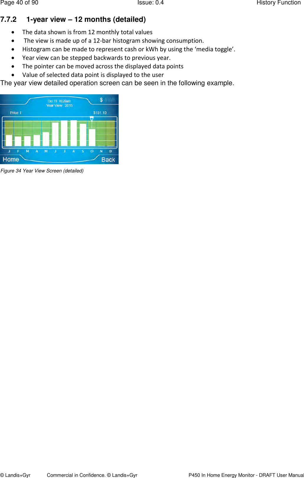 Page 40 of 90  Issue: 0.4  History Function © Landis+Gyr            Commercial in Confidence. © Landis+Gyr   P450 In Home Energy Monitor - DRAFT User Manual 7.7.2  1-year view – 12 months (detailed)  The data shown is from 12 monthly total values   The view is made up of a 12-bar histogram showing consumption.   Histogram can be made to represent cash or kWh by using the ‘media toggle’.   Year view can be stepped backwards to previous year.  The pointer can be moved across the displayed data points  Value of selected data point is displayed to the user The year view detailed operation screen can be seen in the following example.  Figure 34 Year View Screen (detailed)   