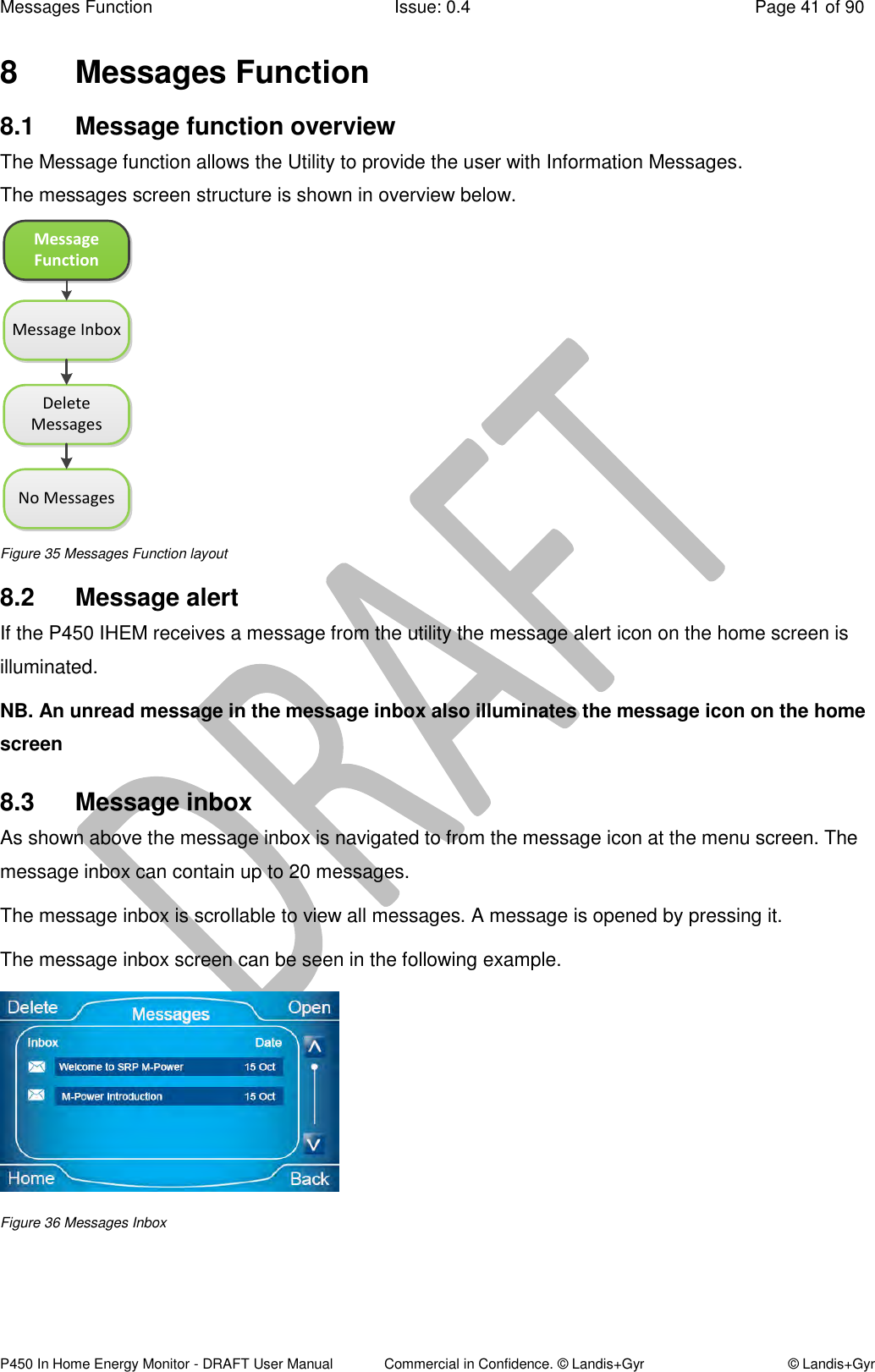 Messages Function  Issue: 0.4  Page 41 of 90 P450 In Home Energy Monitor - DRAFT User Manual             Commercial in Confidence. © Landis+Gyr  © Landis+Gyr 8  Messages Function 8.1  Message function overview  The Message function allows the Utility to provide the user with Information Messages. The messages screen structure is shown in overview below. Message FunctionMessage InboxDelete MessagesNo Messages Figure 35 Messages Function layout 8.2  Message alert If the P450 IHEM receives a message from the utility the message alert icon on the home screen is illuminated.  NB. An unread message in the message inbox also illuminates the message icon on the home screen 8.3  Message inbox As shown above the message inbox is navigated to from the message icon at the menu screen. The message inbox can contain up to 20 messages. The message inbox is scrollable to view all messages. A message is opened by pressing it. The message inbox screen can be seen in the following example.   Figure 36 Messages Inbox    