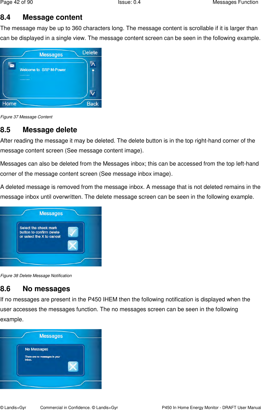 Page 42 of 90  Issue: 0.4  Messages Function © Landis+Gyr            Commercial in Confidence. © Landis+Gyr   P450 In Home Energy Monitor - DRAFT User Manual 8.4  Message content The message may be up to 360 characters long. The message content is scrollable if it is larger than can be displayed in a single view. The message content screen can be seen in the following example.  Figure 37 Message Content 8.5  Message delete After reading the message it may be deleted. The delete button is in the top right-hand corner of the message content screen (See message content image).  Messages can also be deleted from the Messages inbox; this can be accessed from the top left-hand corner of the message content screen (See message inbox image). A deleted message is removed from the message inbox. A message that is not deleted remains in the message inbox until overwritten. The delete message screen can be seen in the following example.  Figure 38 Delete Message Notification 8.6  No messages If no messages are present in the P450 IHEM then the following notification is displayed when the user accesses the messages function. The no messages screen can be seen in the following example.   