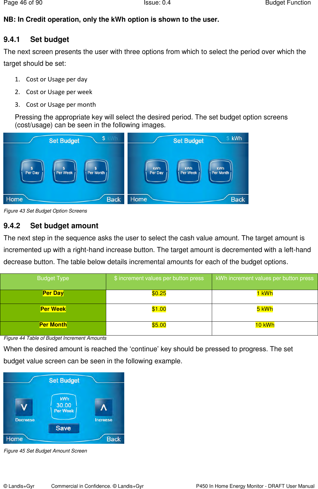 Page 46 of 90  Issue: 0.4  Budget Function © Landis+Gyr            Commercial in Confidence. © Landis+Gyr   P450 In Home Energy Monitor - DRAFT User Manual NB: In Credit operation, only the kWh option is shown to the user. 9.4.1  Set budget The next screen presents the user with three options from which to select the period over which the target should be set:  1. Cost or Usage per day 2. Cost or Usage per week 3. Cost or Usage per month Pressing the appropriate key will select the desired period. The set budget option screens (cost/usage) can be seen in the following images.     Figure 43 Set Budget Option Screens 9.4.2  Set budget amount The next step in the sequence asks the user to select the cash value amount. The target amount is incremented up with a right-hand increase button. The target amount is decremented with a left-hand decrease button. The table below details incremental amounts for each of the budget options. Budget Type $ increment values per button press kWh increment values per button press Per Day $0.25 1 kWh Per Week $1.00 5 kWh  Per Month $5.00 10 kWh Figure 44 Table of Budget Increment Amounts When the desired amount is reached the ‘continue’ key should be pressed to progress. The set budget value screen can be seen in the following example.  Figure 45 Set Budget Amount Screen 