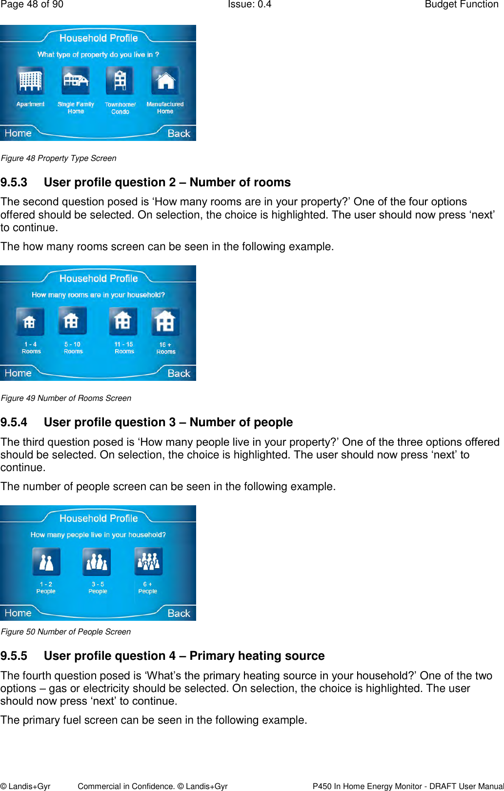 Page 48 of 90  Issue: 0.4  Budget Function © Landis+Gyr            Commercial in Confidence. © Landis+Gyr   P450 In Home Energy Monitor - DRAFT User Manual  Figure 48 Property Type Screen 9.5.3  User profile question 2 – Number of rooms The second question posed is ‘How many rooms are in your property?’ One of the four options offered should be selected. On selection, the choice is highlighted. The user should now press ‘next’ to continue. The how many rooms screen can be seen in the following example.  Figure 49 Number of Rooms Screen 9.5.4  User profile question 3 – Number of people The third question posed is ‘How many people live in your property?’ One of the three options offered should be selected. On selection, the choice is highlighted. The user should now press ‘next’ to continue. The number of people screen can be seen in the following example.  Figure 50 Number of People Screen 9.5.5  User profile question 4 – Primary heating source The fourth question posed is ‘What’s the primary heating source in your household?’ One of the two options – gas or electricity should be selected. On selection, the choice is highlighted. The user should now press ‘next’ to continue. The primary fuel screen can be seen in the following example. 