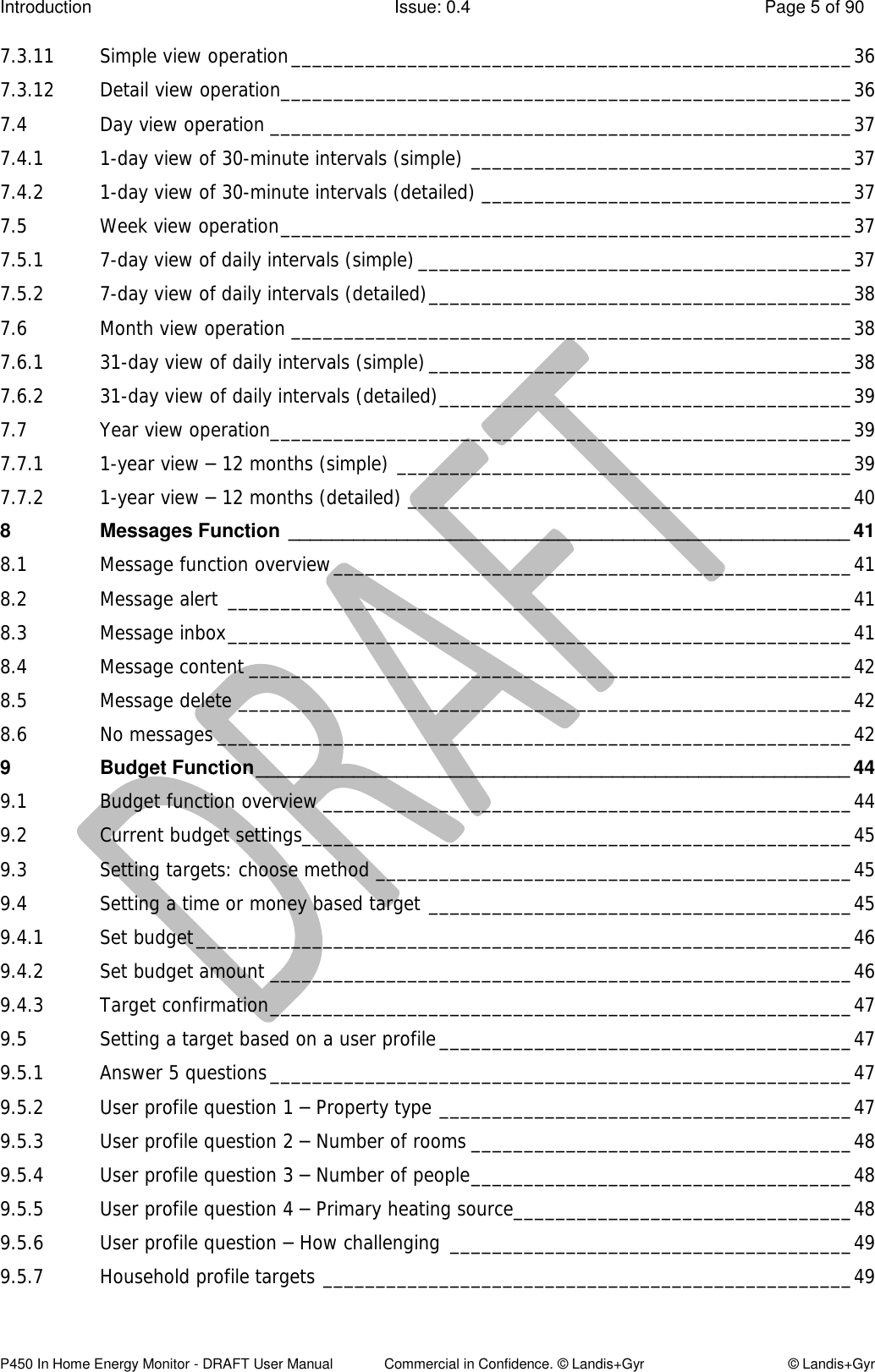 Introduction  Issue: 0.4  Page 5 of 90 P450 In Home Energy Monitor - DRAFT User Manual             Commercial in Confidence. © Landis+Gyr  © Landis+Gyr 7.3.11 Simple view operation _____________________________________________________ 36 7.3.12 Detail view operation ______________________________________________________ 36 7.4 Day view operation _______________________________________________________ 37 7.4.1 1-day view of 30-minute intervals (simple) ____________________________________ 37 7.4.2 1-day view of 30-minute intervals (detailed) ___________________________________ 37 7.5 Week view operation ______________________________________________________ 37 7.5.1 7-day view of daily intervals (simple) _________________________________________ 37 7.5.2 7-day view of daily intervals (detailed) ________________________________________ 38 7.6 Month view operation _____________________________________________________ 38 7.6.1 31-day view of daily intervals (simple) ________________________________________ 38 7.6.2 31-day view of daily intervals (detailed) _______________________________________ 39 7.7 Year view operation _______________________________________________________ 39 7.7.1 1-year view – 12 months (simple) ___________________________________________ 39 7.7.2 1-year view – 12 months (detailed) __________________________________________ 40 8 Messages Function  ____________________________________________________ 41 8.1 Message function overview _________________________________________________ 41 8.2 Message alert  ___________________________________________________________ 41 8.3 Message inbox ___________________________________________________________ 41 8.4 Message content _________________________________________________________ 42 8.5 Message delete __________________________________________________________ 42 8.6 No messages ____________________________________________________________ 42 9 Budget Function _______________________________________________________ 44 9.1 Budget function overview __________________________________________________ 44 9.2 Current budget settings____________________________________________________ 45 9.3 Setting targets: choose method _____________________________________________ 45 9.4 Setting a time or money based target ________________________________________ 45 9.4.1 Set budget ______________________________________________________________ 46 9.4.2 Set budget amount _______________________________________________________ 46 9.4.3 Target confirmation _______________________________________________________ 47 9.5 Setting a target based on a user profile _______________________________________ 47 9.5.1 Answer 5 questions _______________________________________________________ 47 9.5.2 User profile question 1 – Property type _______________________________________ 47 9.5.3 User profile question 2 – Number of rooms ____________________________________ 48 9.5.4 User profile question 3 – Number of people ____________________________________ 48 9.5.5 User profile question 4 – Primary heating source ________________________________ 48 9.5.6 User profile question – How challenging ______________________________________ 49 9.5.7 Household profile targets __________________________________________________ 49 