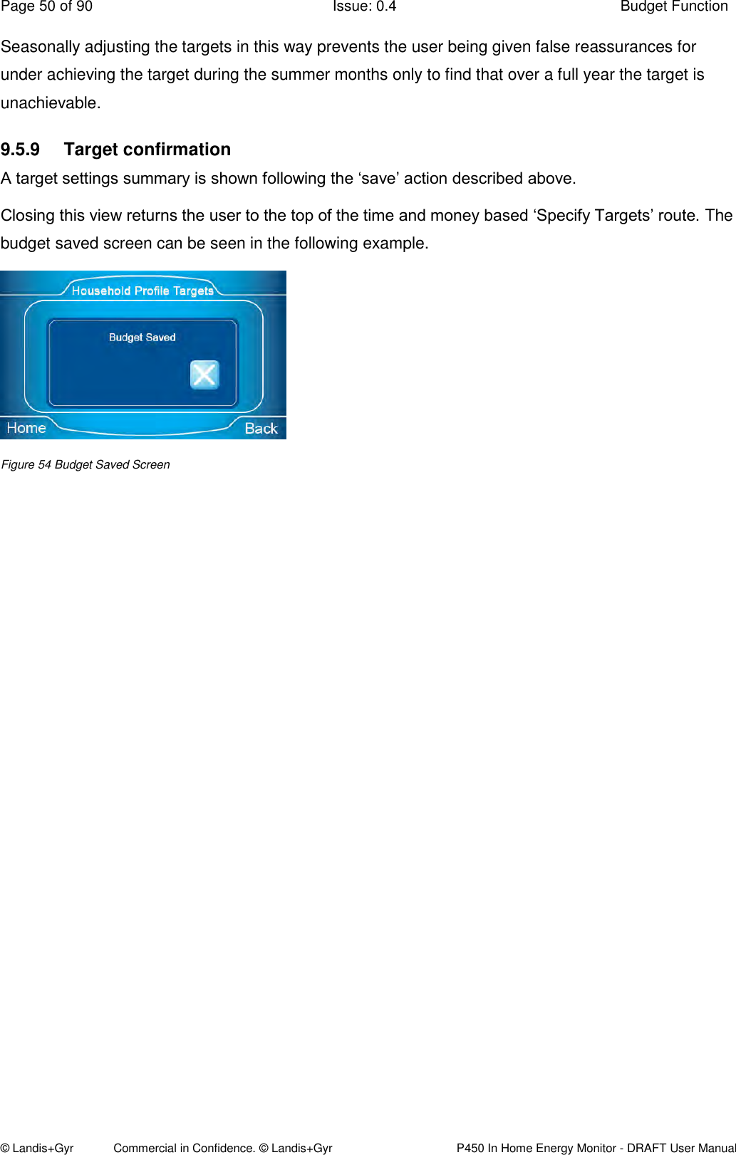 Page 50 of 90  Issue: 0.4  Budget Function © Landis+Gyr            Commercial in Confidence. © Landis+Gyr   P450 In Home Energy Monitor - DRAFT User Manual Seasonally adjusting the targets in this way prevents the user being given false reassurances for under achieving the target during the summer months only to find that over a full year the target is unachievable. 9.5.9  Target confirmation A target settings summary is shown following the ‘save’ action described above. Closing this view returns the user to the top of the time and money based ‘Specify Targets’ route. The budget saved screen can be seen in the following example.  Figure 54 Budget Saved Screen                     