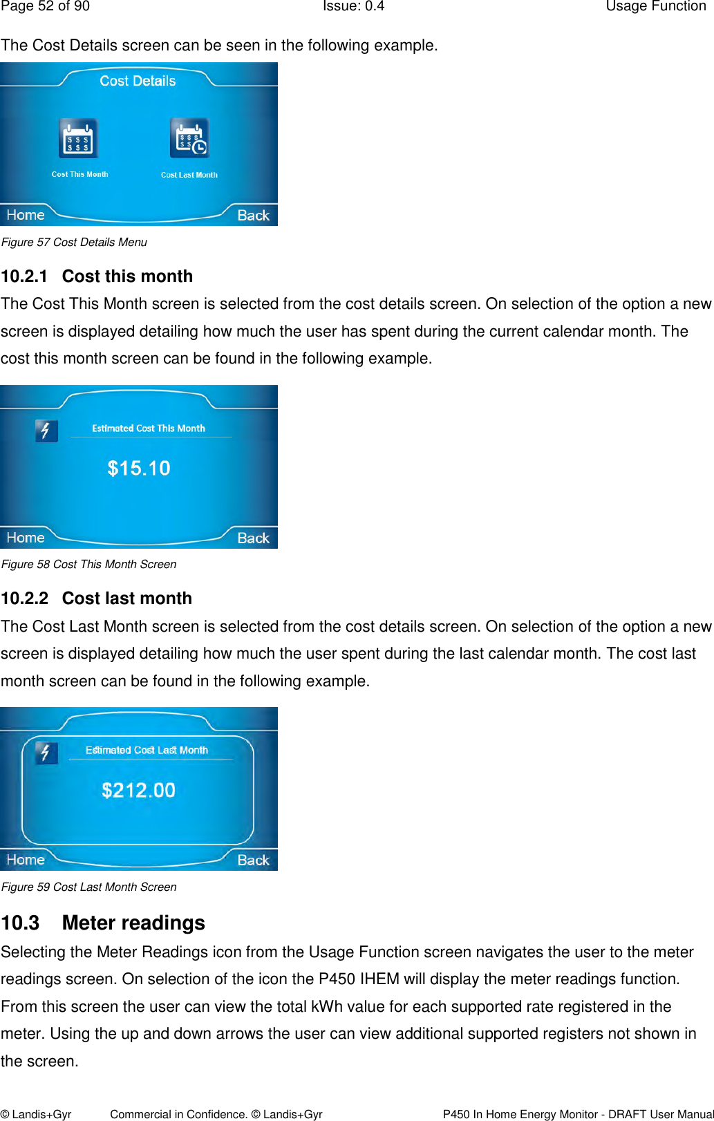 Page 52 of 90  Issue: 0.4  Usage Function © Landis+Gyr            Commercial in Confidence. © Landis+Gyr   P450 In Home Energy Monitor - DRAFT User Manual The Cost Details screen can be seen in the following example.  Figure 57 Cost Details Menu 10.2.1  Cost this month The Cost This Month screen is selected from the cost details screen. On selection of the option a new screen is displayed detailing how much the user has spent during the current calendar month. The cost this month screen can be found in the following example.  Figure 58 Cost This Month Screen 10.2.2  Cost last month The Cost Last Month screen is selected from the cost details screen. On selection of the option a new screen is displayed detailing how much the user spent during the last calendar month. The cost last month screen can be found in the following example.  Figure 59 Cost Last Month Screen 10.3  Meter readings Selecting the Meter Readings icon from the Usage Function screen navigates the user to the meter readings screen. On selection of the icon the P450 IHEM will display the meter readings function. From this screen the user can view the total kWh value for each supported rate registered in the meter. Using the up and down arrows the user can view additional supported registers not shown in the screen. 