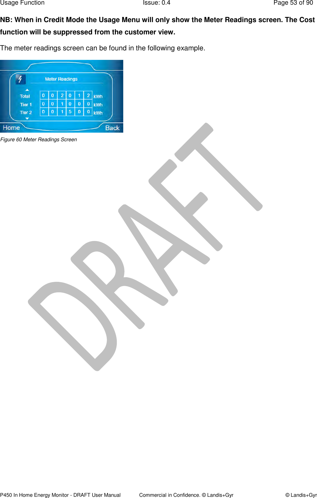 Usage Function  Issue: 0.4  Page 53 of 90 P450 In Home Energy Monitor - DRAFT User Manual             Commercial in Confidence. © Landis+Gyr  © Landis+Gyr NB: When in Credit Mode the Usage Menu will only show the Meter Readings screen. The Cost function will be suppressed from the customer view. The meter readings screen can be found in the following example.  Figure 60 Meter Readings Screen  