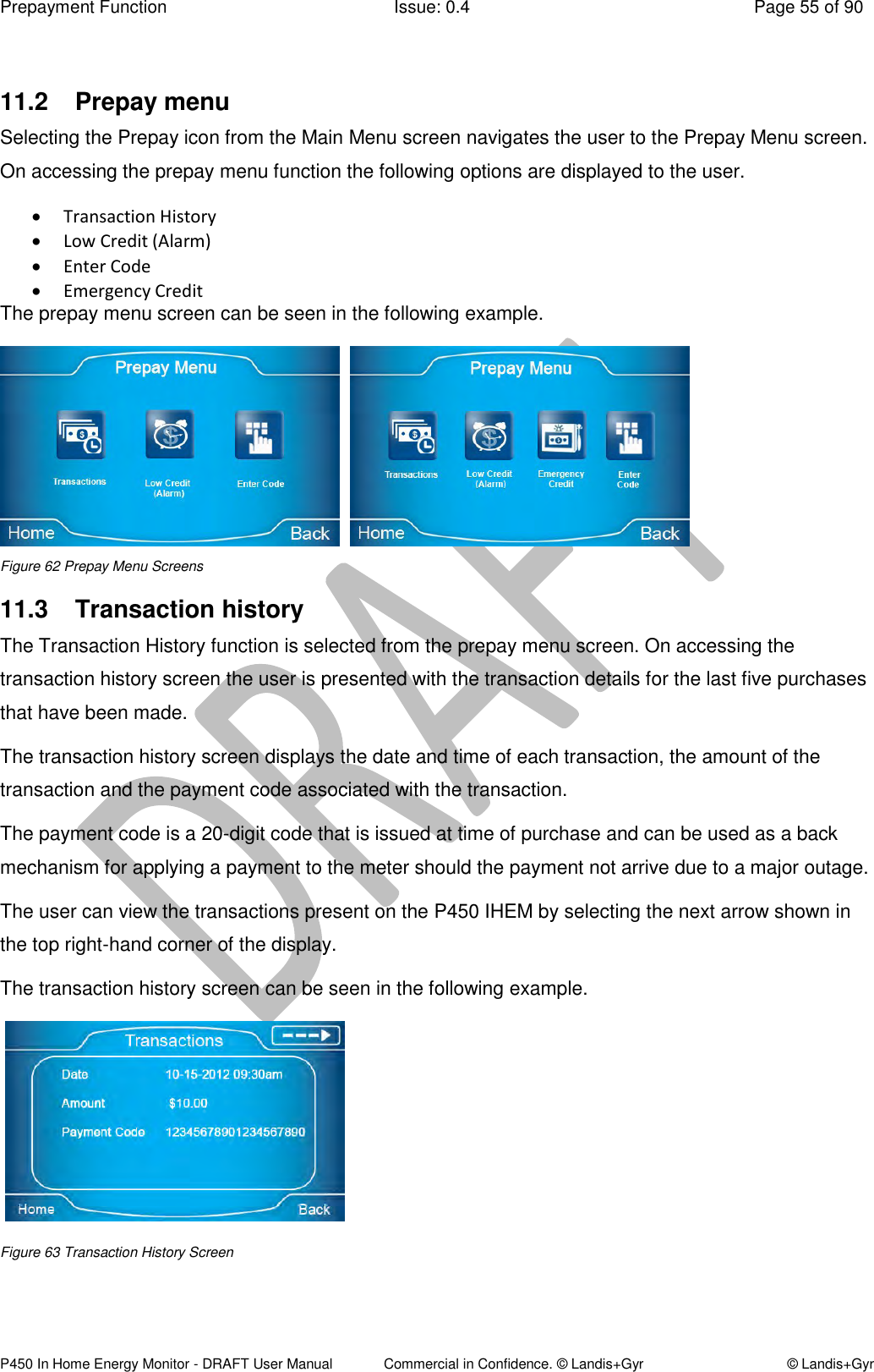 Prepayment Function  Issue: 0.4  Page 55 of 90 P450 In Home Energy Monitor - DRAFT User Manual             Commercial in Confidence. © Landis+Gyr  © Landis+Gyr  11.2  Prepay menu Selecting the Prepay icon from the Main Menu screen navigates the user to the Prepay Menu screen. On accessing the prepay menu function the following options are displayed to the user.  Transaction History  Low Credit (Alarm)  Enter Code  Emergency Credit The prepay menu screen can be seen in the following example.              Figure 62 Prepay Menu Screens 11.3  Transaction history The Transaction History function is selected from the prepay menu screen. On accessing the transaction history screen the user is presented with the transaction details for the last five purchases that have been made. The transaction history screen displays the date and time of each transaction, the amount of the transaction and the payment code associated with the transaction.  The payment code is a 20-digit code that is issued at time of purchase and can be used as a back mechanism for applying a payment to the meter should the payment not arrive due to a major outage. The user can view the transactions present on the P450 IHEM by selecting the next arrow shown in the top right-hand corner of the display. The transaction history screen can be seen in the following example.     Figure 63 Transaction History Screen   