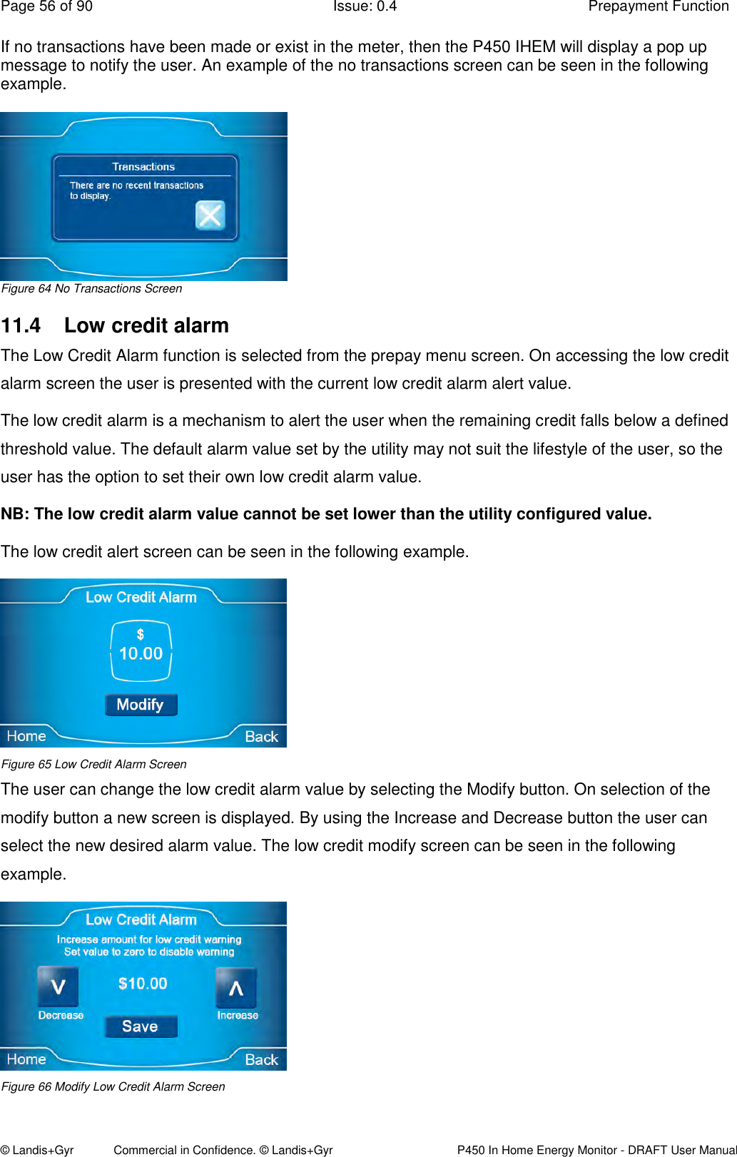 Page 56 of 90  Issue: 0.4  Prepayment Function © Landis+Gyr            Commercial in Confidence. © Landis+Gyr   P450 In Home Energy Monitor - DRAFT User Manual If no transactions have been made or exist in the meter, then the P450 IHEM will display a pop up message to notify the user. An example of the no transactions screen can be seen in the following example.   Figure 64 No Transactions Screen 11.4  Low credit alarm The Low Credit Alarm function is selected from the prepay menu screen. On accessing the low credit alarm screen the user is presented with the current low credit alarm alert value.  The low credit alarm is a mechanism to alert the user when the remaining credit falls below a defined threshold value. The default alarm value set by the utility may not suit the lifestyle of the user, so the user has the option to set their own low credit alarm value. NB: The low credit alarm value cannot be set lower than the utility configured value. The low credit alert screen can be seen in the following example.   Figure 65 Low Credit Alarm Screen The user can change the low credit alarm value by selecting the Modify button. On selection of the modify button a new screen is displayed. By using the Increase and Decrease button the user can select the new desired alarm value. The low credit modify screen can be seen in the following example.   Figure 66 Modify Low Credit Alarm Screen 