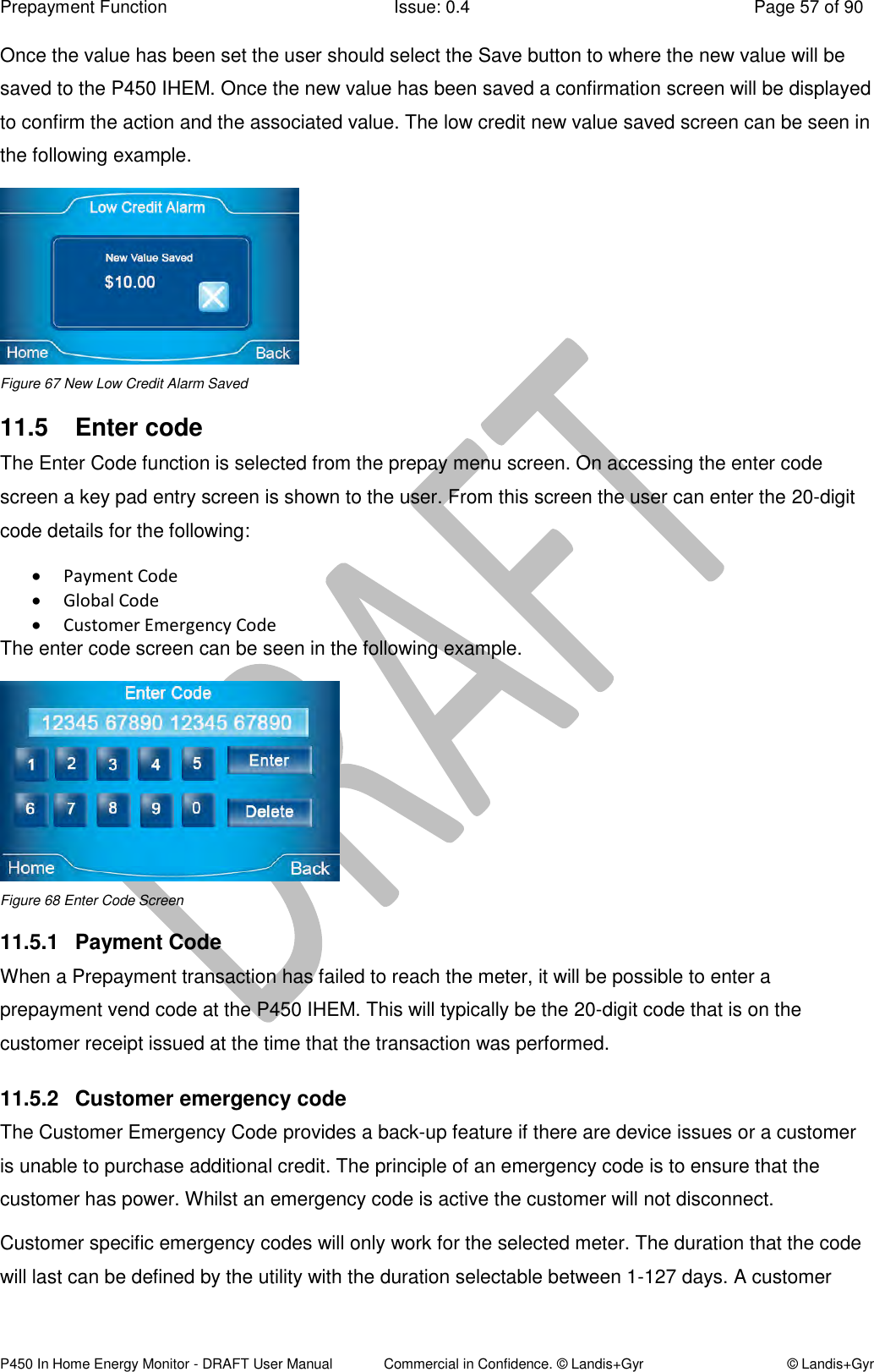 Prepayment Function  Issue: 0.4  Page 57 of 90 P450 In Home Energy Monitor - DRAFT User Manual             Commercial in Confidence. © Landis+Gyr  © Landis+Gyr Once the value has been set the user should select the Save button to where the new value will be saved to the P450 IHEM. Once the new value has been saved a confirmation screen will be displayed to confirm the action and the associated value. The low credit new value saved screen can be seen in the following example.  Figure 67 New Low Credit Alarm Saved 11.5  Enter code The Enter Code function is selected from the prepay menu screen. On accessing the enter code screen a key pad entry screen is shown to the user. From this screen the user can enter the 20-digit code details for the following:  Payment Code   Global Code   Customer Emergency Code  The enter code screen can be seen in the following example.  Figure 68 Enter Code Screen 11.5.1  Payment Code When a Prepayment transaction has failed to reach the meter, it will be possible to enter a prepayment vend code at the P450 IHEM. This will typically be the 20-digit code that is on the customer receipt issued at the time that the transaction was performed. 11.5.2  Customer emergency code  The Customer Emergency Code provides a back-up feature if there are device issues or a customer is unable to purchase additional credit. The principle of an emergency code is to ensure that the customer has power. Whilst an emergency code is active the customer will not disconnect. Customer specific emergency codes will only work for the selected meter. The duration that the code will last can be defined by the utility with the duration selectable between 1-127 days. A customer 