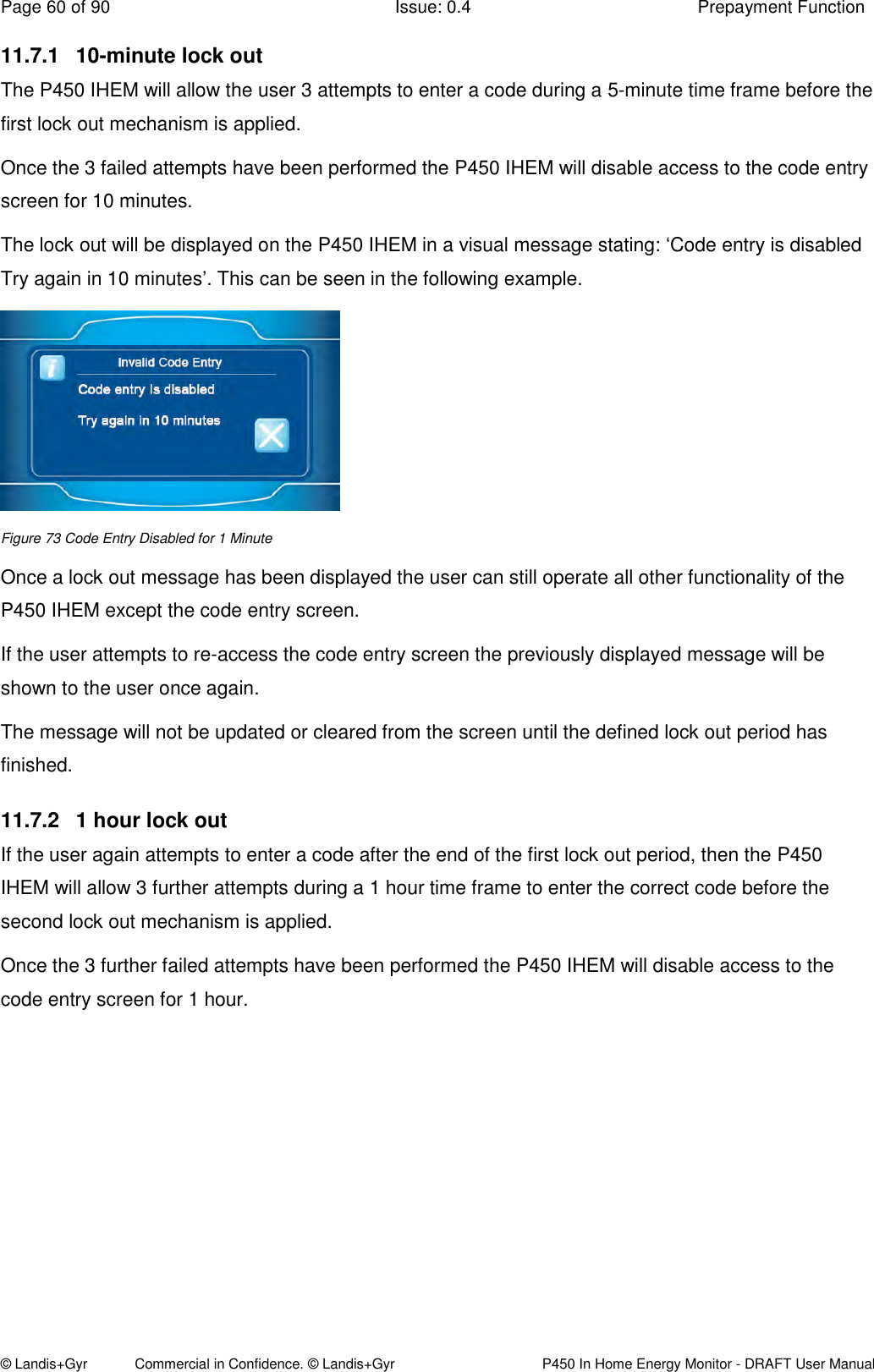 Page 60 of 90  Issue: 0.4  Prepayment Function © Landis+Gyr            Commercial in Confidence. © Landis+Gyr   P450 In Home Energy Monitor - DRAFT User Manual 11.7.1  10-minute lock out The P450 IHEM will allow the user 3 attempts to enter a code during a 5-minute time frame before the first lock out mechanism is applied.  Once the 3 failed attempts have been performed the P450 IHEM will disable access to the code entry screen for 10 minutes. The lock out will be displayed on the P450 IHEM in a visual message stating: ‘Code entry is disabled Try again in 10 minutes’. This can be seen in the following example.   Figure 73 Code Entry Disabled for 1 Minute Once a lock out message has been displayed the user can still operate all other functionality of the P450 IHEM except the code entry screen. If the user attempts to re-access the code entry screen the previously displayed message will be shown to the user once again. The message will not be updated or cleared from the screen until the defined lock out period has finished. 11.7.2  1 hour lock out  If the user again attempts to enter a code after the end of the first lock out period, then the P450 IHEM will allow 3 further attempts during a 1 hour time frame to enter the correct code before the second lock out mechanism is applied.  Once the 3 further failed attempts have been performed the P450 IHEM will disable access to the code entry screen for 1 hour.        