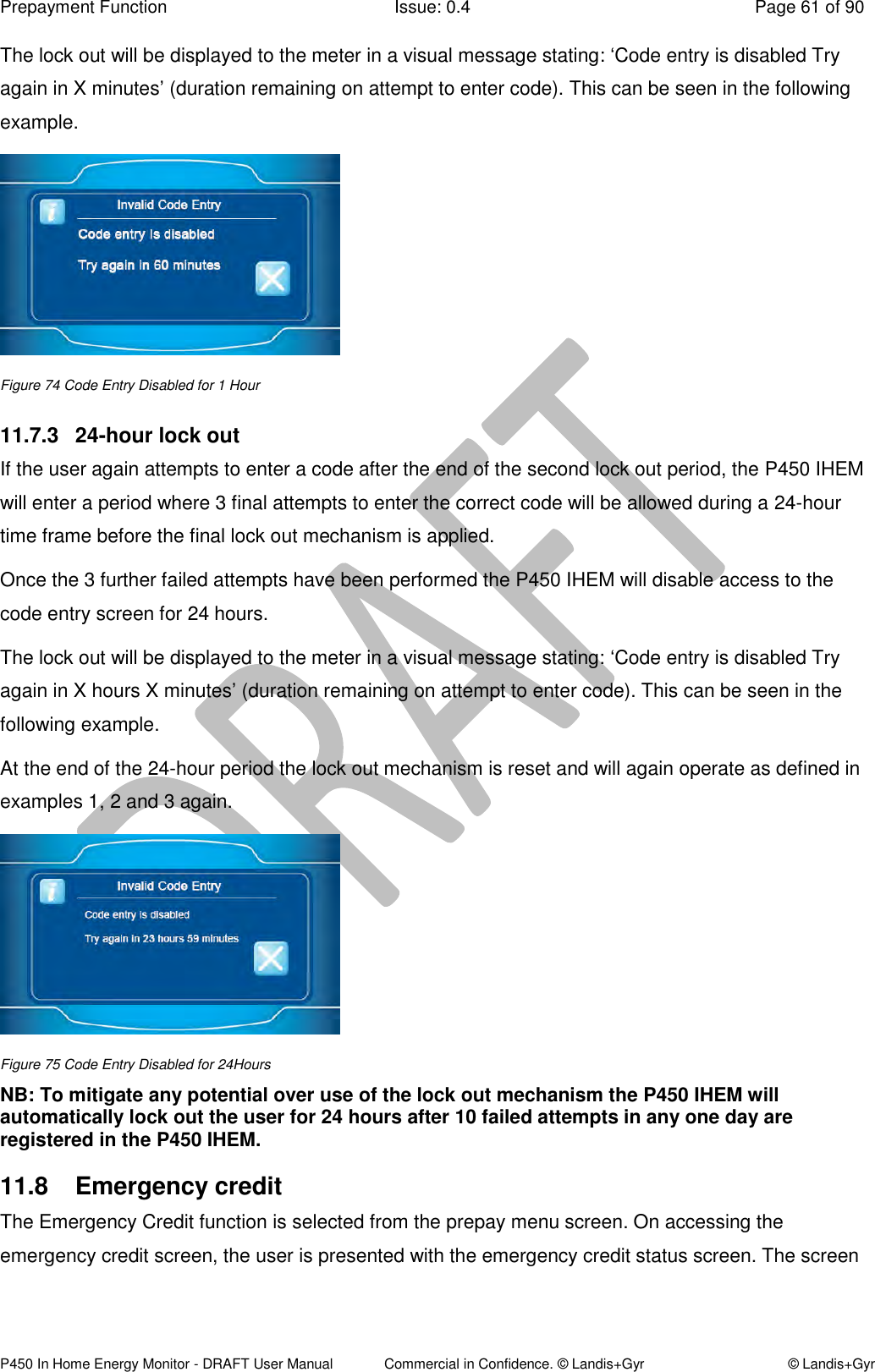 Prepayment Function  Issue: 0.4  Page 61 of 90 P450 In Home Energy Monitor - DRAFT User Manual             Commercial in Confidence. © Landis+Gyr  © Landis+Gyr The lock out will be displayed to the meter in a visual message stating: ‘Code entry is disabled Try again in X minutes’ (duration remaining on attempt to enter code). This can be seen in the following example.  Figure 74 Code Entry Disabled for 1 Hour 11.7.3  24-hour lock out  If the user again attempts to enter a code after the end of the second lock out period, the P450 IHEM will enter a period where 3 final attempts to enter the correct code will be allowed during a 24-hour time frame before the final lock out mechanism is applied.  Once the 3 further failed attempts have been performed the P450 IHEM will disable access to the code entry screen for 24 hours. The lock out will be displayed to the meter in a visual message stating: ‘Code entry is disabled Try again in X hours X minutes’ (duration remaining on attempt to enter code). This can be seen in the following example. At the end of the 24-hour period the lock out mechanism is reset and will again operate as defined in examples 1, 2 and 3 again.  Figure 75 Code Entry Disabled for 24Hours NB: To mitigate any potential over use of the lock out mechanism the P450 IHEM will automatically lock out the user for 24 hours after 10 failed attempts in any one day are registered in the P450 IHEM.  11.8  Emergency credit The Emergency Credit function is selected from the prepay menu screen. On accessing the emergency credit screen, the user is presented with the emergency credit status screen. The screen 