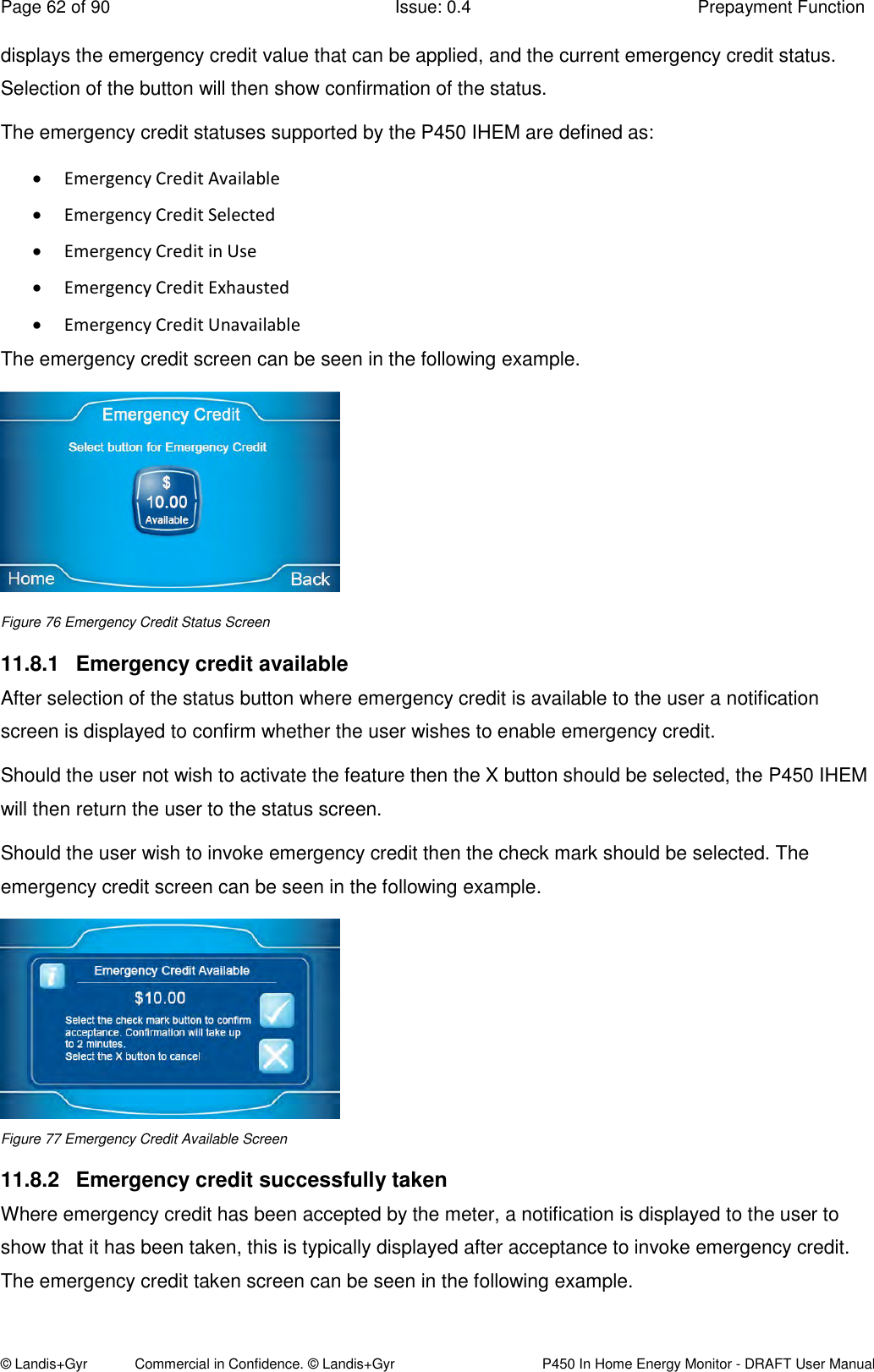 Page 62 of 90  Issue: 0.4  Prepayment Function © Landis+Gyr            Commercial in Confidence. © Landis+Gyr   P450 In Home Energy Monitor - DRAFT User Manual displays the emergency credit value that can be applied, and the current emergency credit status. Selection of the button will then show confirmation of the status. The emergency credit statuses supported by the P450 IHEM are defined as:  Emergency Credit Available  Emergency Credit Selected   Emergency Credit in Use  Emergency Credit Exhausted  Emergency Credit Unavailable  The emergency credit screen can be seen in the following example.  Figure 76 Emergency Credit Status Screen 11.8.1  Emergency credit available After selection of the status button where emergency credit is available to the user a notification screen is displayed to confirm whether the user wishes to enable emergency credit.  Should the user not wish to activate the feature then the X button should be selected, the P450 IHEM will then return the user to the status screen. Should the user wish to invoke emergency credit then the check mark should be selected. The emergency credit screen can be seen in the following example.   Figure 77 Emergency Credit Available Screen 11.8.2  Emergency credit successfully taken  Where emergency credit has been accepted by the meter, a notification is displayed to the user to show that it has been taken, this is typically displayed after acceptance to invoke emergency credit. The emergency credit taken screen can be seen in the following example. 