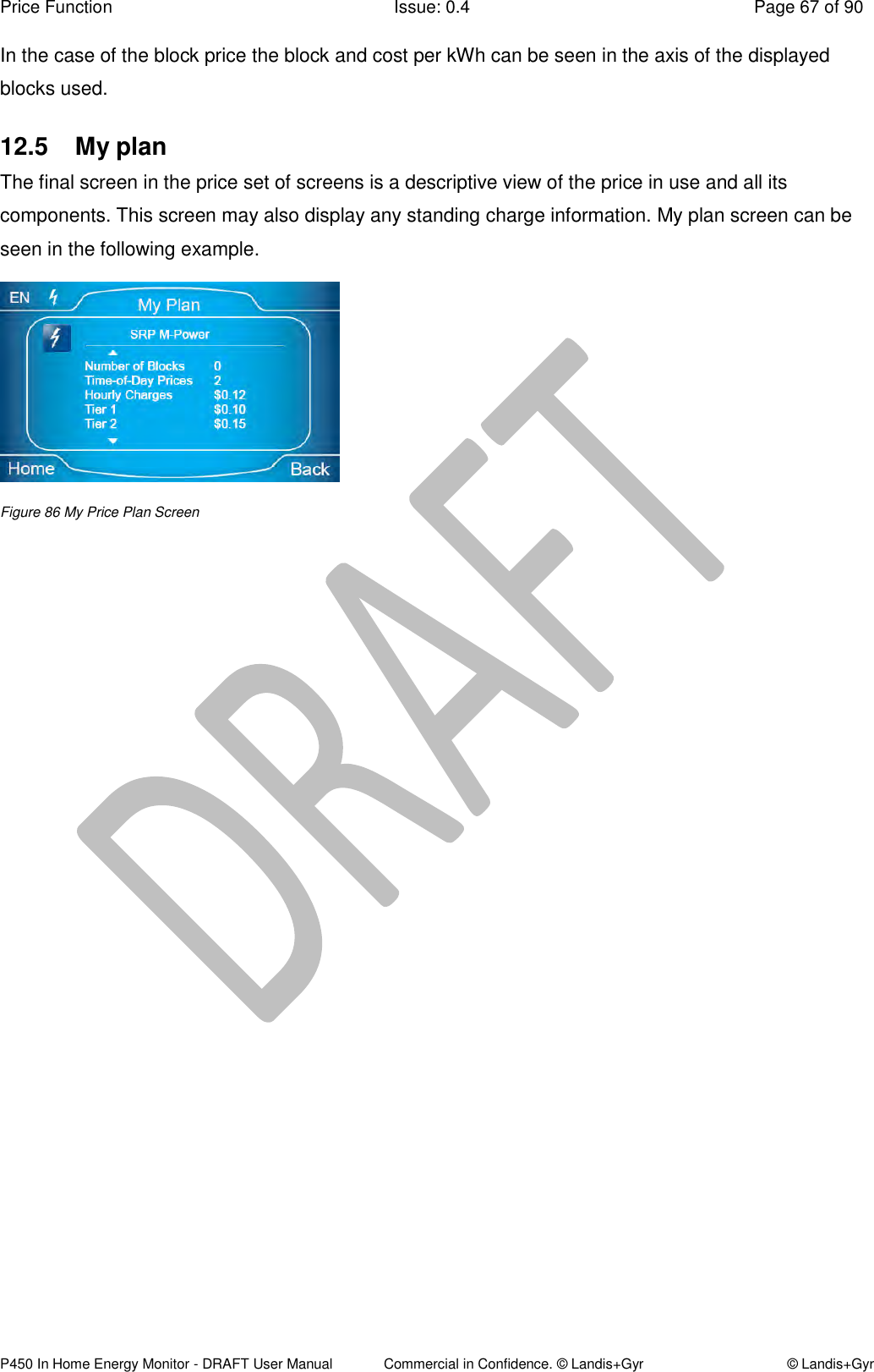 Price Function  Issue: 0.4  Page 67 of 90 P450 In Home Energy Monitor - DRAFT User Manual             Commercial in Confidence. © Landis+Gyr  © Landis+Gyr In the case of the block price the block and cost per kWh can be seen in the axis of the displayed blocks used. 12.5  My plan The final screen in the price set of screens is a descriptive view of the price in use and all its components. This screen may also display any standing charge information. My plan screen can be seen in the following example.   Figure 86 My Price Plan Screen    