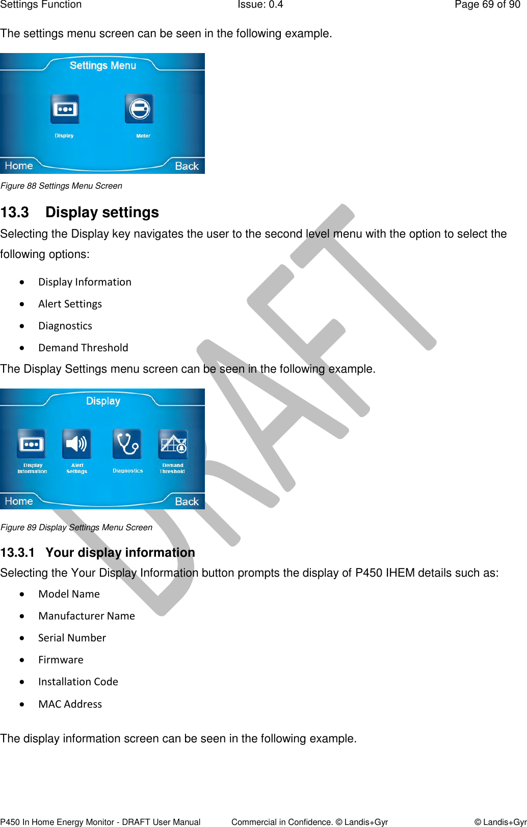 Settings Function  Issue: 0.4  Page 69 of 90 P450 In Home Energy Monitor - DRAFT User Manual             Commercial in Confidence. © Landis+Gyr  © Landis+Gyr The settings menu screen can be seen in the following example.   Figure 88 Settings Menu Screen 13.3  Display settings Selecting the Display key navigates the user to the second level menu with the option to select the following options:  Display Information  Alert Settings  Diagnostics  Demand Threshold The Display Settings menu screen can be seen in the following example.  Figure 89 Display Settings Menu Screen 13.3.1  Your display information  Selecting the Your Display Information button prompts the display of P450 IHEM details such as:  Model Name  Manufacturer Name  Serial Number  Firmware  Installation Code   MAC Address  The display information screen can be seen in the following example.  