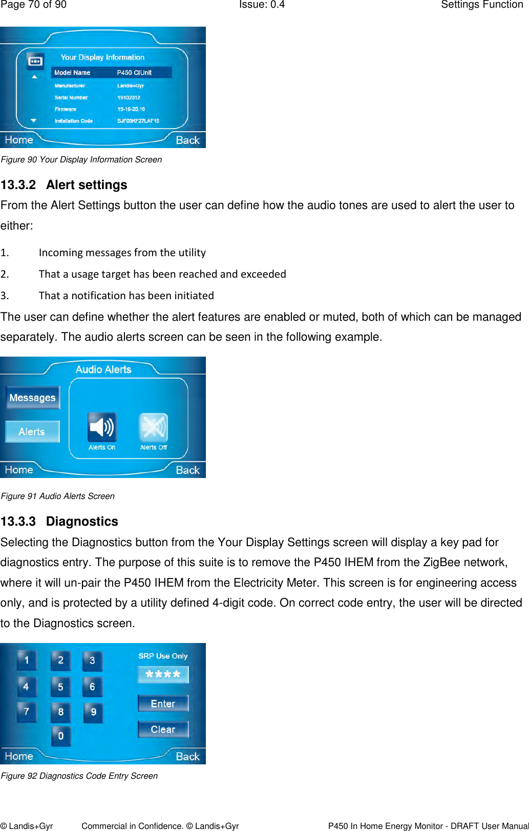 Page 70 of 90  Issue: 0.4  Settings Function © Landis+Gyr            Commercial in Confidence. © Landis+Gyr   P450 In Home Energy Monitor - DRAFT User Manual  Figure 90 Your Display Information Screen 13.3.2  Alert settings From the Alert Settings button the user can define how the audio tones are used to alert the user to either: 1. Incoming messages from the utility  2. That a usage target has been reached and exceeded  3. That a notification has been initiated The user can define whether the alert features are enabled or muted, both of which can be managed separately. The audio alerts screen can be seen in the following example.   Figure 91 Audio Alerts Screen 13.3.3  Diagnostics Selecting the Diagnostics button from the Your Display Settings screen will display a key pad for diagnostics entry. The purpose of this suite is to remove the P450 IHEM from the ZigBee network, where it will un-pair the P450 IHEM from the Electricity Meter. This screen is for engineering access only, and is protected by a utility defined 4-digit code. On correct code entry, the user will be directed to the Diagnostics screen.   Figure 92 Diagnostics Code Entry Screen 