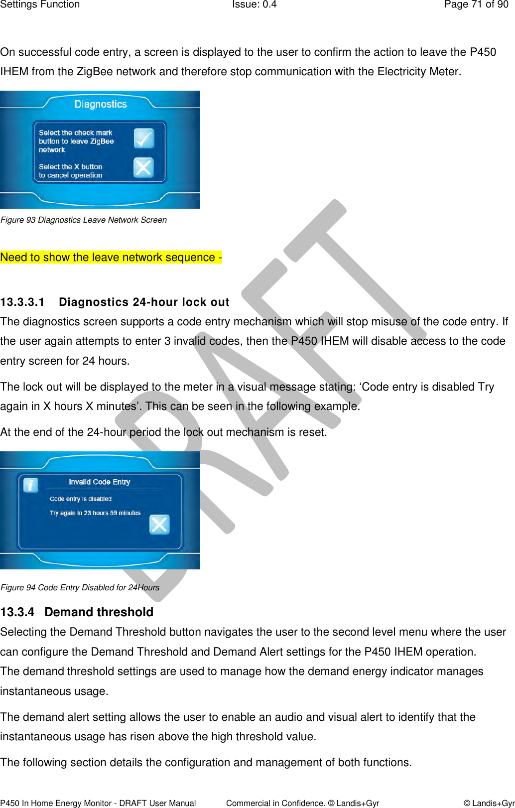 Settings Function  Issue: 0.4  Page 71 of 90 P450 In Home Energy Monitor - DRAFT User Manual             Commercial in Confidence. © Landis+Gyr  © Landis+Gyr  On successful code entry, a screen is displayed to the user to confirm the action to leave the P450 IHEM from the ZigBee network and therefore stop communication with the Electricity Meter.   Figure 93 Diagnostics Leave Network Screen  Need to show the leave network sequence -   13.3.3.1  Diagnostics 24-hour lock out  The diagnostics screen supports a code entry mechanism which will stop misuse of the code entry. If the user again attempts to enter 3 invalid codes, then the P450 IHEM will disable access to the code entry screen for 24 hours. The lock out will be displayed to the meter in a visual message stating: ‘Code entry is disabled Try again in X hours X minutes’. This can be seen in the following example. At the end of the 24-hour period the lock out mechanism is reset.  Figure 94 Code Entry Disabled for 24Hours 13.3.4  Demand threshold Selecting the Demand Threshold button navigates the user to the second level menu where the user can configure the Demand Threshold and Demand Alert settings for the P450 IHEM operation.  The demand threshold settings are used to manage how the demand energy indicator manages instantaneous usage.  The demand alert setting allows the user to enable an audio and visual alert to identify that the instantaneous usage has risen above the high threshold value. The following section details the configuration and management of both functions.  