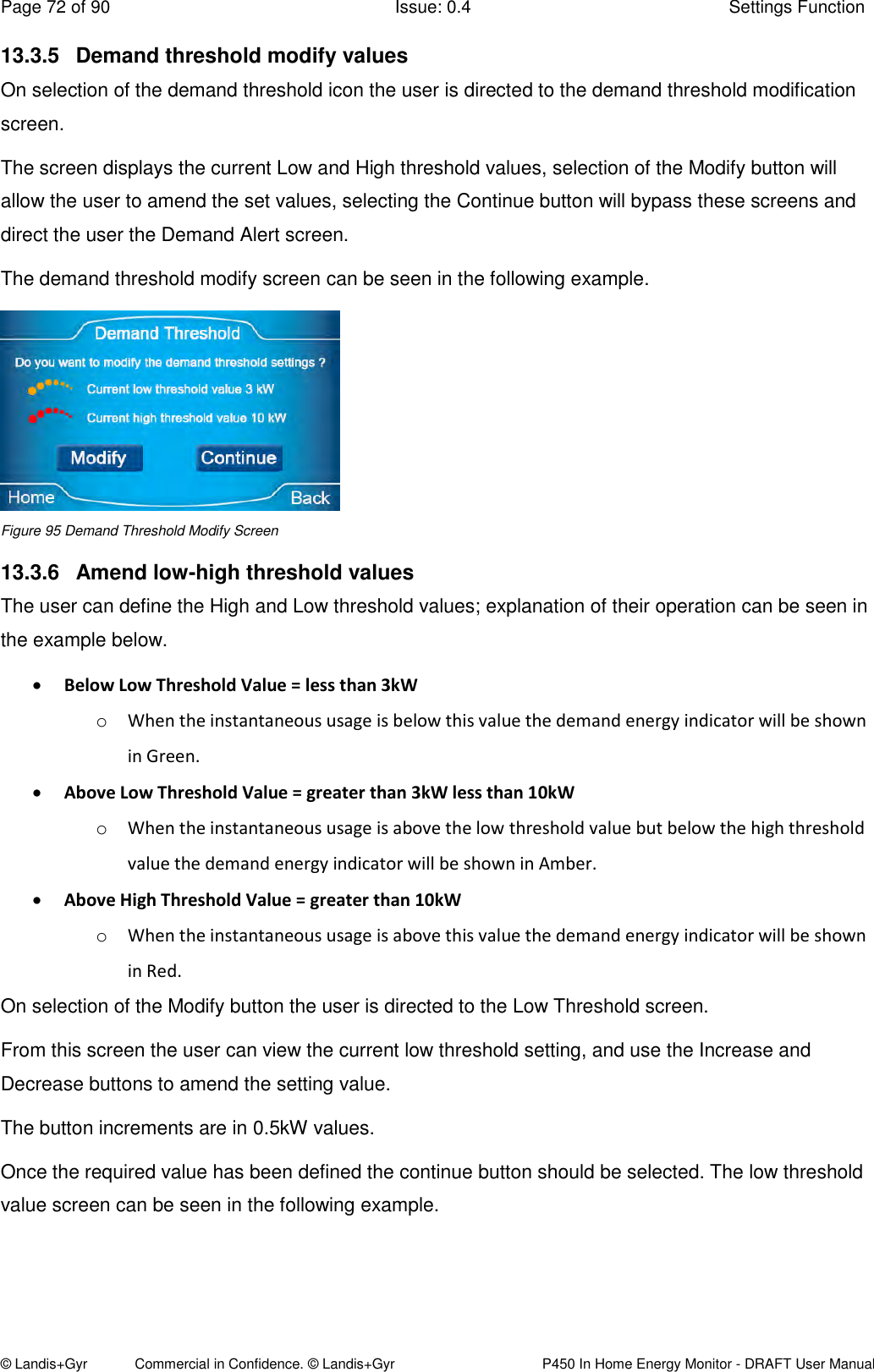 Page 72 of 90  Issue: 0.4  Settings Function © Landis+Gyr            Commercial in Confidence. © Landis+Gyr   P450 In Home Energy Monitor - DRAFT User Manual 13.3.5  Demand threshold modify values On selection of the demand threshold icon the user is directed to the demand threshold modification screen.  The screen displays the current Low and High threshold values, selection of the Modify button will allow the user to amend the set values, selecting the Continue button will bypass these screens and direct the user the Demand Alert screen. The demand threshold modify screen can be seen in the following example.   Figure 95 Demand Threshold Modify Screen 13.3.6  Amend low-high threshold values The user can define the High and Low threshold values; explanation of their operation can be seen in the example below.  Below Low Threshold Value = less than 3kW  o When the instantaneous usage is below this value the demand energy indicator will be shown in Green.  Above Low Threshold Value = greater than 3kW less than 10kW o When the instantaneous usage is above the low threshold value but below the high threshold value the demand energy indicator will be shown in Amber.  Above High Threshold Value = greater than 10kW o When the instantaneous usage is above this value the demand energy indicator will be shown in Red. On selection of the Modify button the user is directed to the Low Threshold screen. From this screen the user can view the current low threshold setting, and use the Increase and Decrease buttons to amend the setting value.  The button increments are in 0.5kW values. Once the required value has been defined the continue button should be selected. The low threshold value screen can be seen in the following example.   