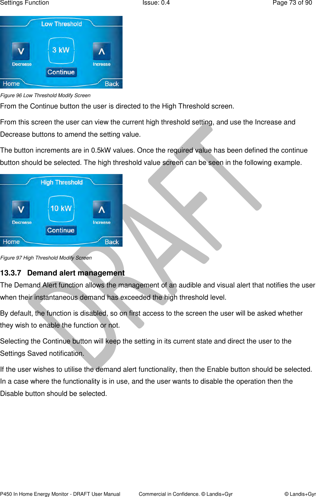 Settings Function  Issue: 0.4  Page 73 of 90 P450 In Home Energy Monitor - DRAFT User Manual             Commercial in Confidence. © Landis+Gyr  © Landis+Gyr  Figure 96 Low Threshold Modify Screen From the Continue button the user is directed to the High Threshold screen.  From this screen the user can view the current high threshold setting, and use the Increase and Decrease buttons to amend the setting value.  The button increments are in 0.5kW values. Once the required value has been defined the continue button should be selected. The high threshold value screen can be seen in the following example.  Figure 97 High Threshold Modify Screen 13.3.7  Demand alert management The Demand Alert function allows the management of an audible and visual alert that notifies the user when their instantaneous demand has exceeded the high threshold level.  By default, the function is disabled, so on first access to the screen the user will be asked whether they wish to enable the function or not.  Selecting the Continue button will keep the setting in its current state and direct the user to the Settings Saved notification. If the user wishes to utilise the demand alert functionality, then the Enable button should be selected. In a case where the functionality is in use, and the user wants to disable the operation then the Disable button should be selected.  