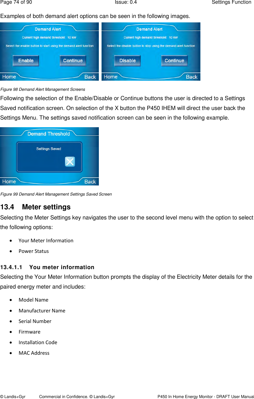 Page 74 of 90  Issue: 0.4  Settings Function © Landis+Gyr            Commercial in Confidence. © Landis+Gyr   P450 In Home Energy Monitor - DRAFT User Manual Examples of both demand alert options can be seen in the following images.     Figure 98 Demand Alert Management Screens Following the selection of the Enable/Disable or Continue buttons the user is directed to a Settings Saved notification screen. On selection of the X button the P450 IHEM will direct the user back the Settings Menu. The settings saved notification screen can be seen in the following example.  Figure 99 Demand Alert Management Settings Saved Screen 13.4  Meter settings Selecting the Meter Settings key navigates the user to the second level menu with the option to select the following options:  Your Meter Information  Power Status 13.4.1.1  You meter information  Selecting the Your Meter Information button prompts the display of the Electricity Meter details for the paired energy meter and includes:  Model Name  Manufacturer Name  Serial Number  Firmware  Installation Code   MAC Address    