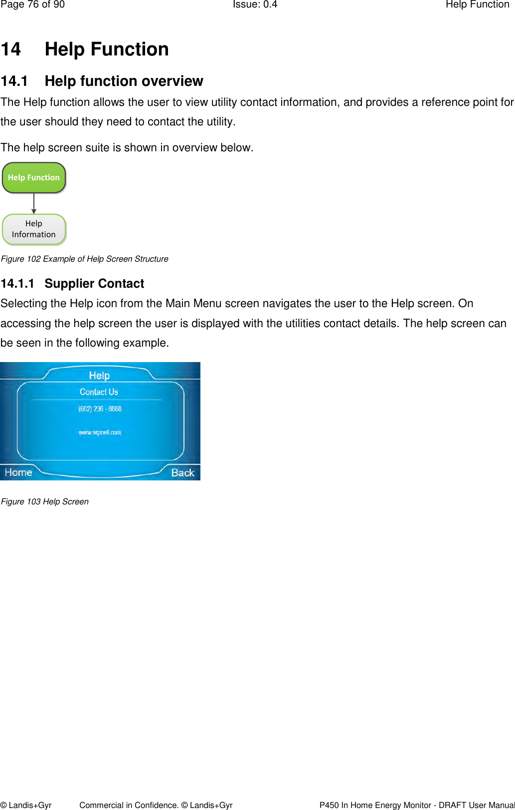 Page 76 of 90  Issue: 0.4  Help Function © Landis+Gyr            Commercial in Confidence. © Landis+Gyr   P450 In Home Energy Monitor - DRAFT User Manual 14  Help Function  14.1  Help function overview  The Help function allows the user to view utility contact information, and provides a reference point for the user should they need to contact the utility. The help screen suite is shown in overview below. Help FunctionHelp Information Figure 102 Example of Help Screen Structure 14.1.1  Supplier Contact Selecting the Help icon from the Main Menu screen navigates the user to the Help screen. On accessing the help screen the user is displayed with the utilities contact details. The help screen can be seen in the following example.    Figure 103 Help Screen 