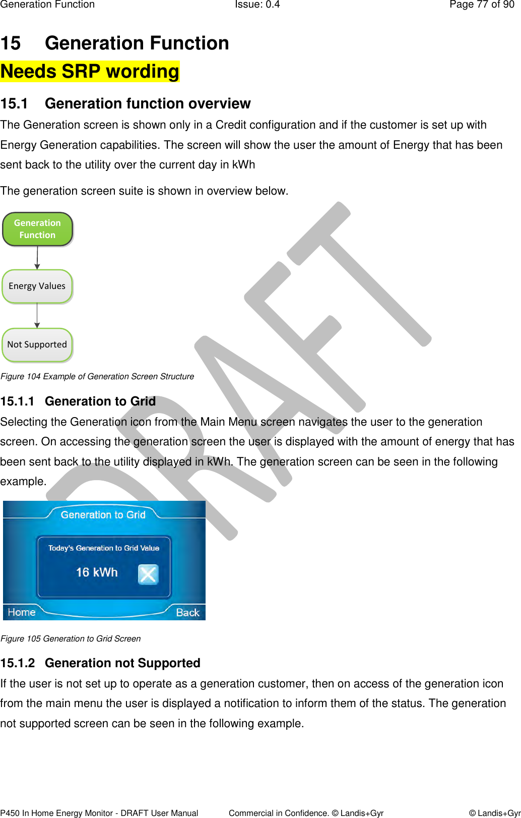 Generation Function  Issue: 0.4  Page 77 of 90 P450 In Home Energy Monitor - DRAFT User Manual             Commercial in Confidence. © Landis+Gyr  © Landis+Gyr 15  Generation Function  Needs SRP wording 15.1  Generation function overview  The Generation screen is shown only in a Credit configuration and if the customer is set up with Energy Generation capabilities. The screen will show the user the amount of Energy that has been sent back to the utility over the current day in kWh The generation screen suite is shown in overview below.  Generation FunctionEnergy ValuesNot Supported Figure 104 Example of Generation Screen Structure 15.1.1  Generation to Grid Selecting the Generation icon from the Main Menu screen navigates the user to the generation screen. On accessing the generation screen the user is displayed with the amount of energy that has been sent back to the utility displayed in kWh. The generation screen can be seen in the following example.    Figure 105 Generation to Grid Screen 15.1.2  Generation not Supported  If the user is not set up to operate as a generation customer, then on access of the generation icon from the main menu the user is displayed a notification to inform them of the status. The generation not supported screen can be seen in the following example.  