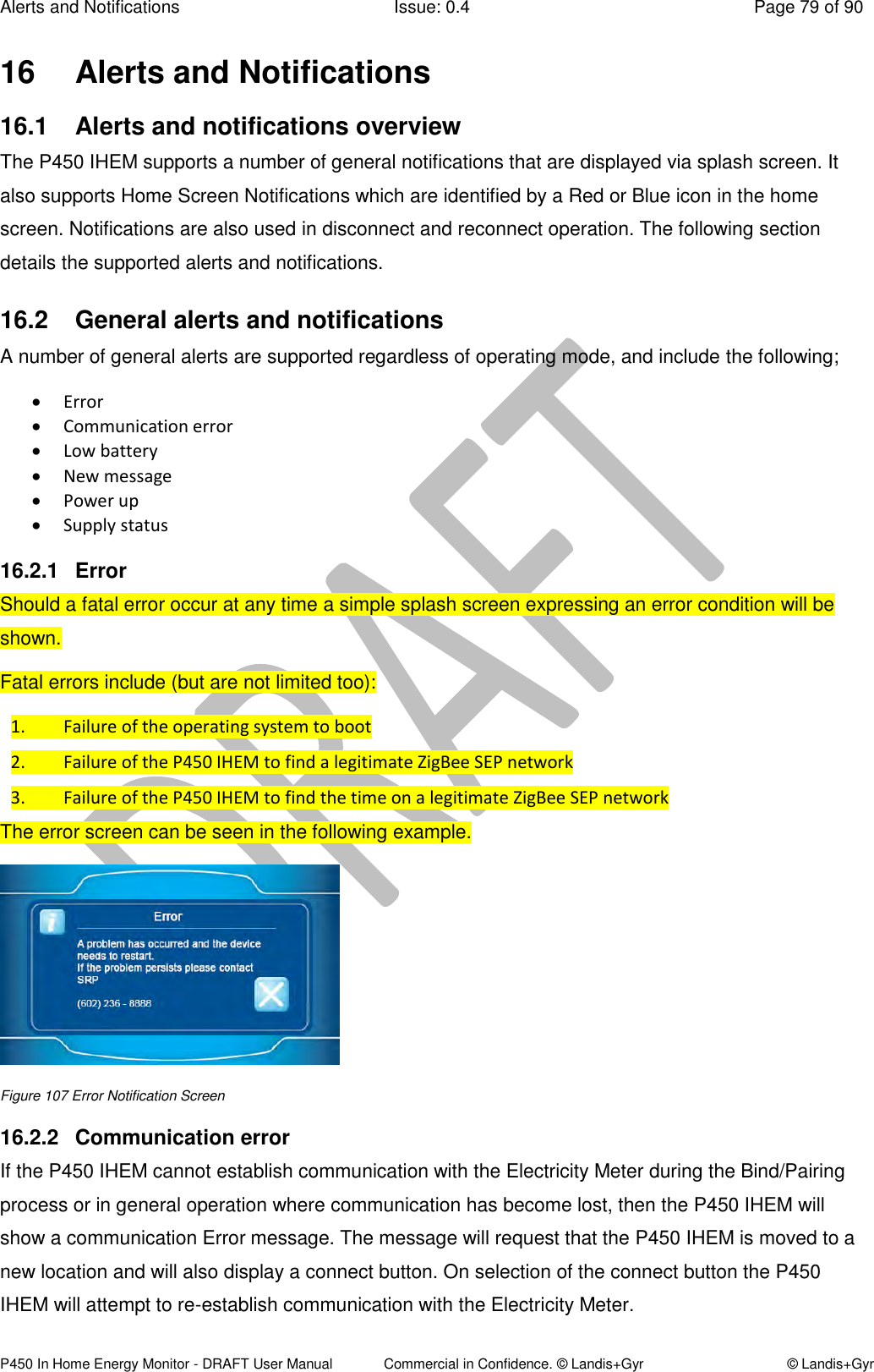 Alerts and Notifications  Issue: 0.4  Page 79 of 90 P450 In Home Energy Monitor - DRAFT User Manual             Commercial in Confidence. © Landis+Gyr  © Landis+Gyr 16  Alerts and Notifications  16.1  Alerts and notifications overview The P450 IHEM supports a number of general notifications that are displayed via splash screen. It also supports Home Screen Notifications which are identified by a Red or Blue icon in the home screen. Notifications are also used in disconnect and reconnect operation. The following section details the supported alerts and notifications. 16.2  General alerts and notifications  A number of general alerts are supported regardless of operating mode, and include the following;  Error  Communication error  Low battery  New message   Power up   Supply status 16.2.1  Error Should a fatal error occur at any time a simple splash screen expressing an error condition will be shown. Fatal errors include (but are not limited too): 1. Failure of the operating system to boot 2. Failure of the P450 IHEM to find a legitimate ZigBee SEP network 3. Failure of the P450 IHEM to find the time on a legitimate ZigBee SEP network The error screen can be seen in the following example.  Figure 107 Error Notification Screen 16.2.2  Communication error If the P450 IHEM cannot establish communication with the Electricity Meter during the Bind/Pairing process or in general operation where communication has become lost, then the P450 IHEM will show a communication Error message. The message will request that the P450 IHEM is moved to a new location and will also display a connect button. On selection of the connect button the P450 IHEM will attempt to re-establish communication with the Electricity Meter.  