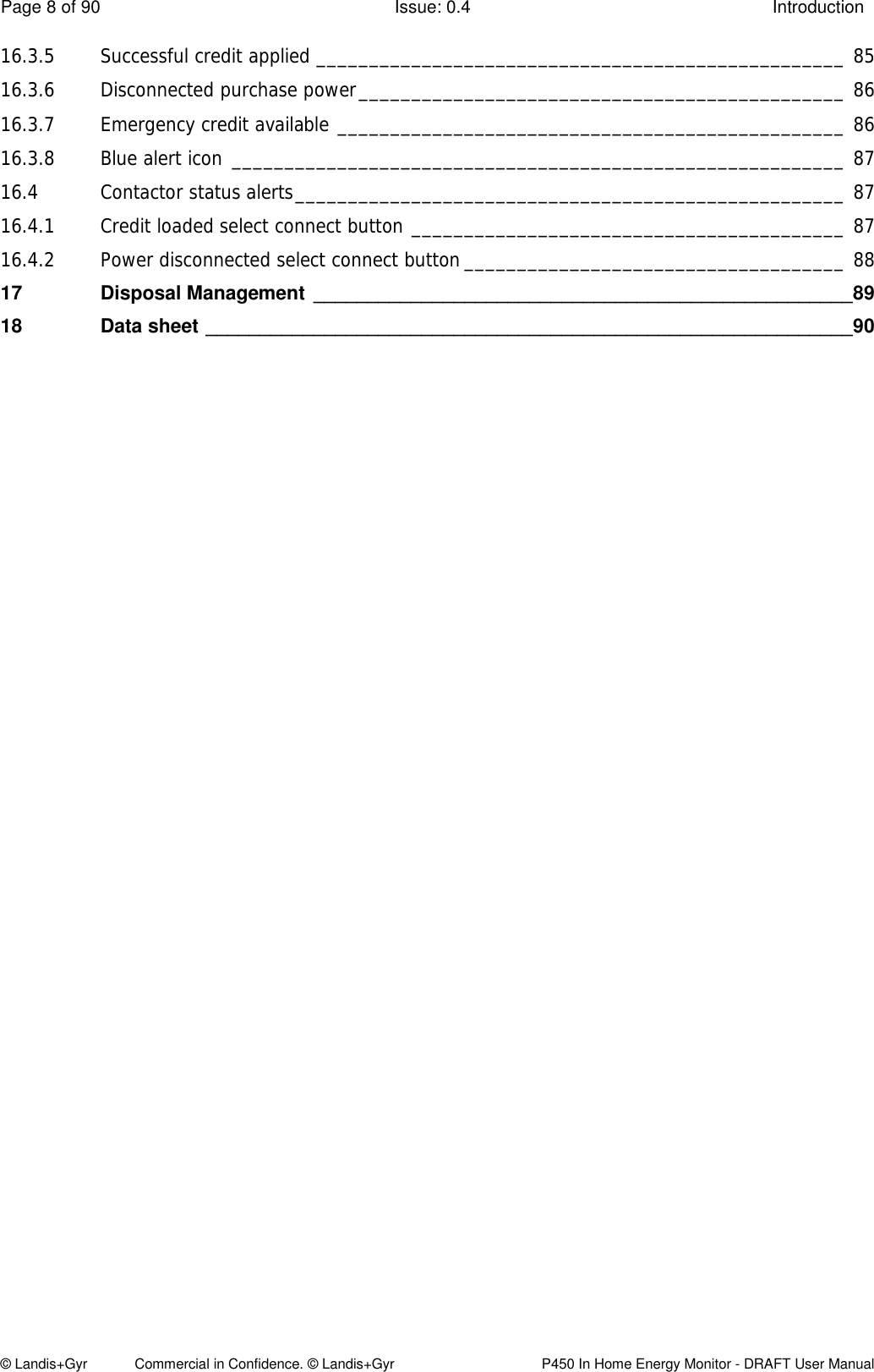 Page 8 of 90  Issue: 0.4  Introduction © Landis+Gyr            Commercial in Confidence. © Landis+Gyr   P450 In Home Energy Monitor - DRAFT User Manual 16.3.5 Successful credit applied __________________________________________________ 85 16.3.6 Disconnected purchase power ______________________________________________ 86 16.3.7 Emergency credit available ________________________________________________ 86 16.3.8 Blue alert icon __________________________________________________________ 87 16.4 Contactor status alerts ____________________________________________________ 87 16.4.1 Credit loaded select connect button _________________________________________ 87 16.4.2 Power disconnected select connect button ____________________________________ 88 17 Disposal Management  __________________________________________________ 89 18 Data sheet ____________________________________________________________ 90 