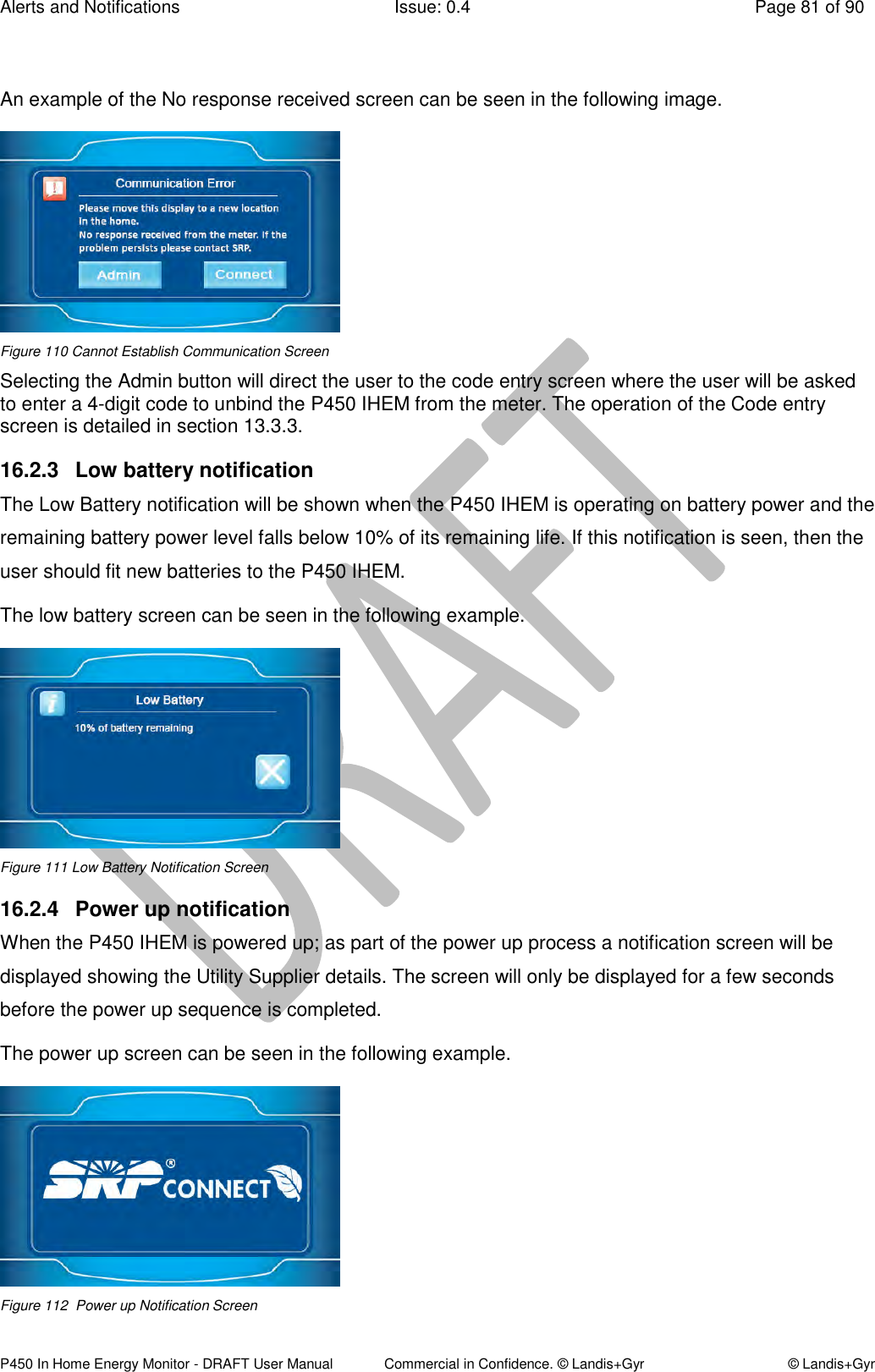 Alerts and Notifications  Issue: 0.4  Page 81 of 90 P450 In Home Energy Monitor - DRAFT User Manual             Commercial in Confidence. © Landis+Gyr  © Landis+Gyr  An example of the No response received screen can be seen in the following image.   Figure 110 Cannot Establish Communication Screen Selecting the Admin button will direct the user to the code entry screen where the user will be asked to enter a 4-digit code to unbind the P450 IHEM from the meter. The operation of the Code entry screen is detailed in section 13.3.3.  16.2.3  Low battery notification The Low Battery notification will be shown when the P450 IHEM is operating on battery power and the remaining battery power level falls below 10% of its remaining life. If this notification is seen, then the user should fit new batteries to the P450 IHEM. The low battery screen can be seen in the following example.  Figure 111 Low Battery Notification Screen 16.2.4  Power up notification  When the P450 IHEM is powered up; as part of the power up process a notification screen will be displayed showing the Utility Supplier details. The screen will only be displayed for a few seconds before the power up sequence is completed. The power up screen can be seen in the following example.  Figure 112  Power up Notification Screen 