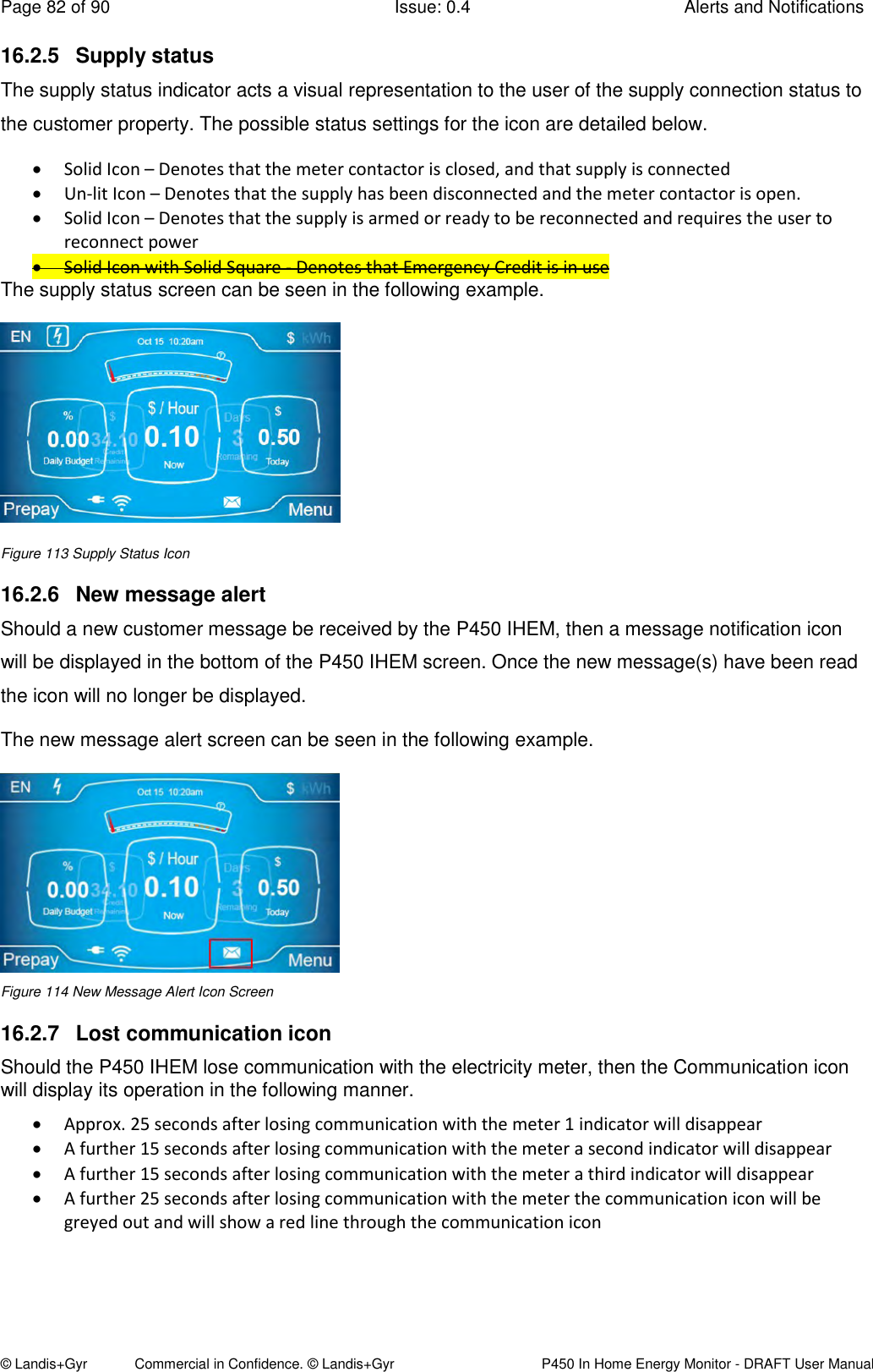 Page 82 of 90  Issue: 0.4  Alerts and Notifications © Landis+Gyr            Commercial in Confidence. © Landis+Gyr   P450 In Home Energy Monitor - DRAFT User Manual 16.2.5  Supply status The supply status indicator acts a visual representation to the user of the supply connection status to the customer property. The possible status settings for the icon are detailed below.   Solid Icon – Denotes that the meter contactor is closed, and that supply is connected  Un-lit Icon – Denotes that the supply has been disconnected and the meter contactor is open.  Solid Icon – Denotes that the supply is armed or ready to be reconnected and requires the user to reconnect power  Solid Icon with Solid Square - Denotes that Emergency Credit is in use  The supply status screen can be seen in the following example.  Figure 113 Supply Status Icon 16.2.6  New message alert Should a new customer message be received by the P450 IHEM, then a message notification icon will be displayed in the bottom of the P450 IHEM screen. Once the new message(s) have been read the icon will no longer be displayed. The new message alert screen can be seen in the following example.  Figure 114 New Message Alert Icon Screen 16.2.7  Lost communication icon Should the P450 IHEM lose communication with the electricity meter, then the Communication icon will display its operation in the following manner.  Approx. 25 seconds after losing communication with the meter 1 indicator will disappear  A further 15 seconds after losing communication with the meter a second indicator will disappear  A further 15 seconds after losing communication with the meter a third indicator will disappear  A further 25 seconds after losing communication with the meter the communication icon will be greyed out and will show a red line through the communication icon   