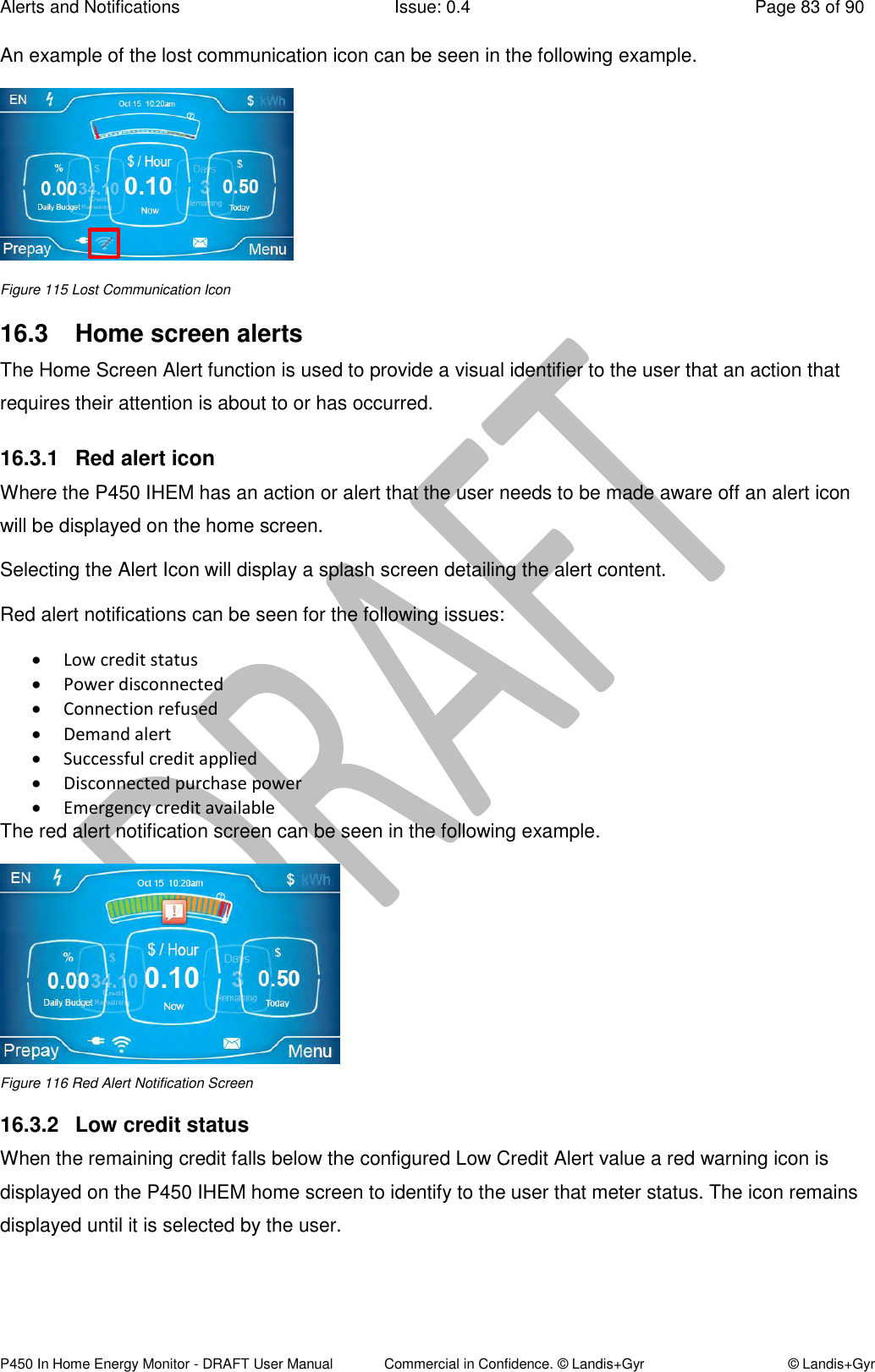 Alerts and Notifications  Issue: 0.4  Page 83 of 90 P450 In Home Energy Monitor - DRAFT User Manual             Commercial in Confidence. © Landis+Gyr  © Landis+Gyr An example of the lost communication icon can be seen in the following example.  Figure 115 Lost Communication Icon  16.3  Home screen alerts The Home Screen Alert function is used to provide a visual identifier to the user that an action that requires their attention is about to or has occurred.  16.3.1  Red alert icon Where the P450 IHEM has an action or alert that the user needs to be made aware off an alert icon will be displayed on the home screen. Selecting the Alert Icon will display a splash screen detailing the alert content. Red alert notifications can be seen for the following issues:  Low credit status  Power disconnected  Connection refused  Demand alert  Successful credit applied  Disconnected purchase power   Emergency credit available  The red alert notification screen can be seen in the following example.  Figure 116 Red Alert Notification Screen 16.3.2  Low credit status When the remaining credit falls below the configured Low Credit Alert value a red warning icon is displayed on the P450 IHEM home screen to identify to the user that meter status. The icon remains displayed until it is selected by the user. 